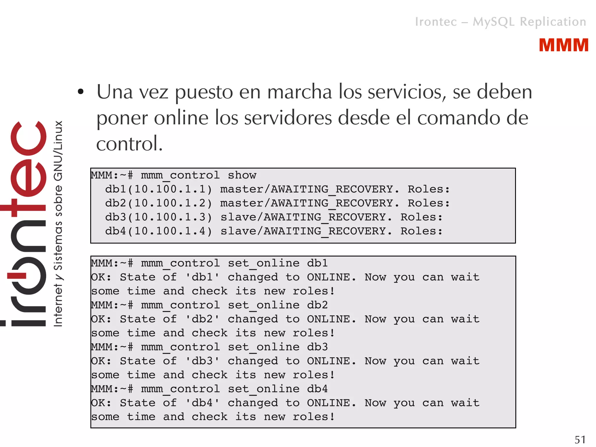 Irontec – MySQL Replication

                                                                    MMM

●   Una vez puesto en marcha los servicios, se deben
    poner online los servidores desde el comando de
    control.
    MMM:~# mmm_control show
      db1(10.100.1.1) master/AWAITING_RECOVERY. Roles: 
      db2(10.100.1.2) master/AWAITING_RECOVERY. Roles: 
      db3(10.100.1.3) slave/AWAITING_RECOVERY. Roles: 
      db4(10.100.1.4) slave/AWAITING_RECOVERY. Roles:

    MMM:~# mmm_control set_online db1
    OK: State of 'db1' changed to ONLINE. Now you can wait 
    some time and check its new roles!
    MMM:~# mmm_control set_online db2
    OK: State of 'db2' changed to ONLINE. Now you can wait 
    some time and check its new roles!
    MMM:~# mmm_control set_online db3
    OK: State of 'db3' changed to ONLINE. Now you can wait 
    some time and check its new roles!
    MMM:~# mmm_control set_online db4
    OK: State of 'db4' changed to ONLINE. Now you can wait 
    some time and check its new roles!
                                                                          51
 