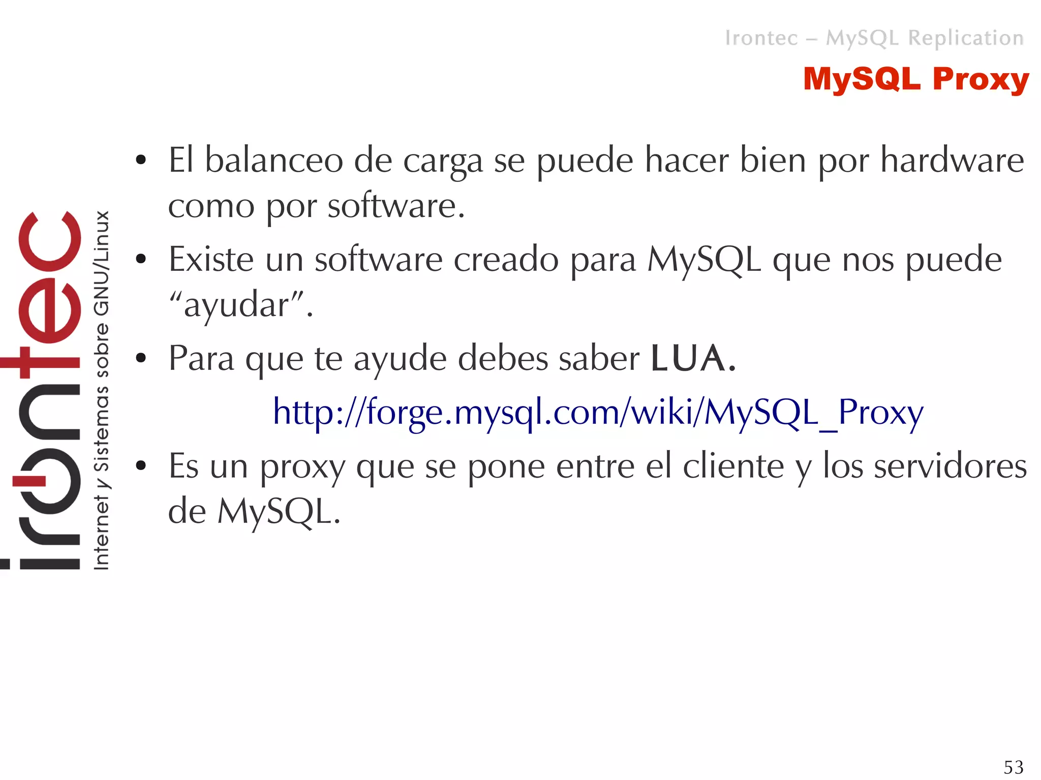 Irontec – MySQL Replication

                                              MySQL Proxy

●   El balanceo de carga se puede hacer bien por hardware
    como por software.
●   Existe un software creado para MySQL que nos puede
    “ayudar”.
●   Para que te ayude debes saber LUA.
           http://forge.mysql.com/wiki/MySQL_Proxy
●   Es un proxy que se pone entre el cliente y los servidores
    de MySQL.




                                                                 53
 