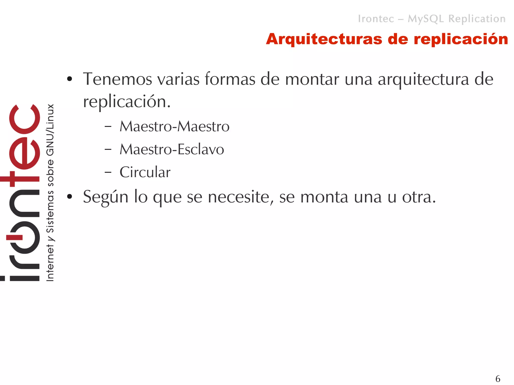 Irontec – MySQL Replication

                            Arquitecturas de replicación

●   Tenemos varias formas de montar una arquitectura de
    replicación.
      –   Maestro-Maestro
      –   Maestro-Esclavo
      –   Circular
●   Según lo que se necesite, se monta una u otra.




                                                                6
 