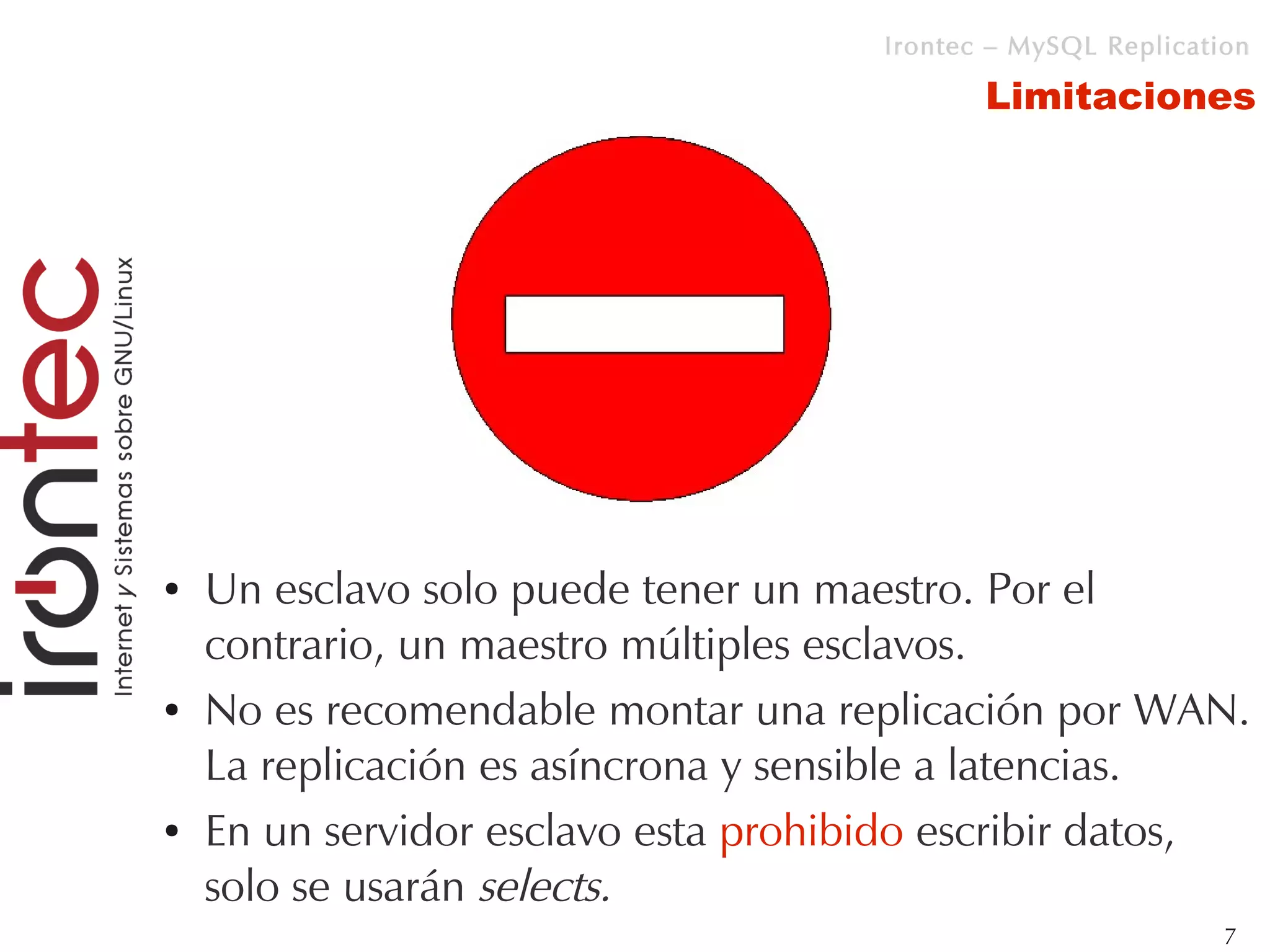 Irontec – MySQL Replication

                                             Limitaciones




●   Un esclavo solo puede tener un maestro. Por el
    contrario, un maestro múltiples esclavos.
●   No es recomendable montar una replicación por WAN.
    La replicación es asíncrona y sensible a latencias.
●   En un servidor esclavo esta prohibido escribir datos,
    solo se usarán selects.
                                                               7
 