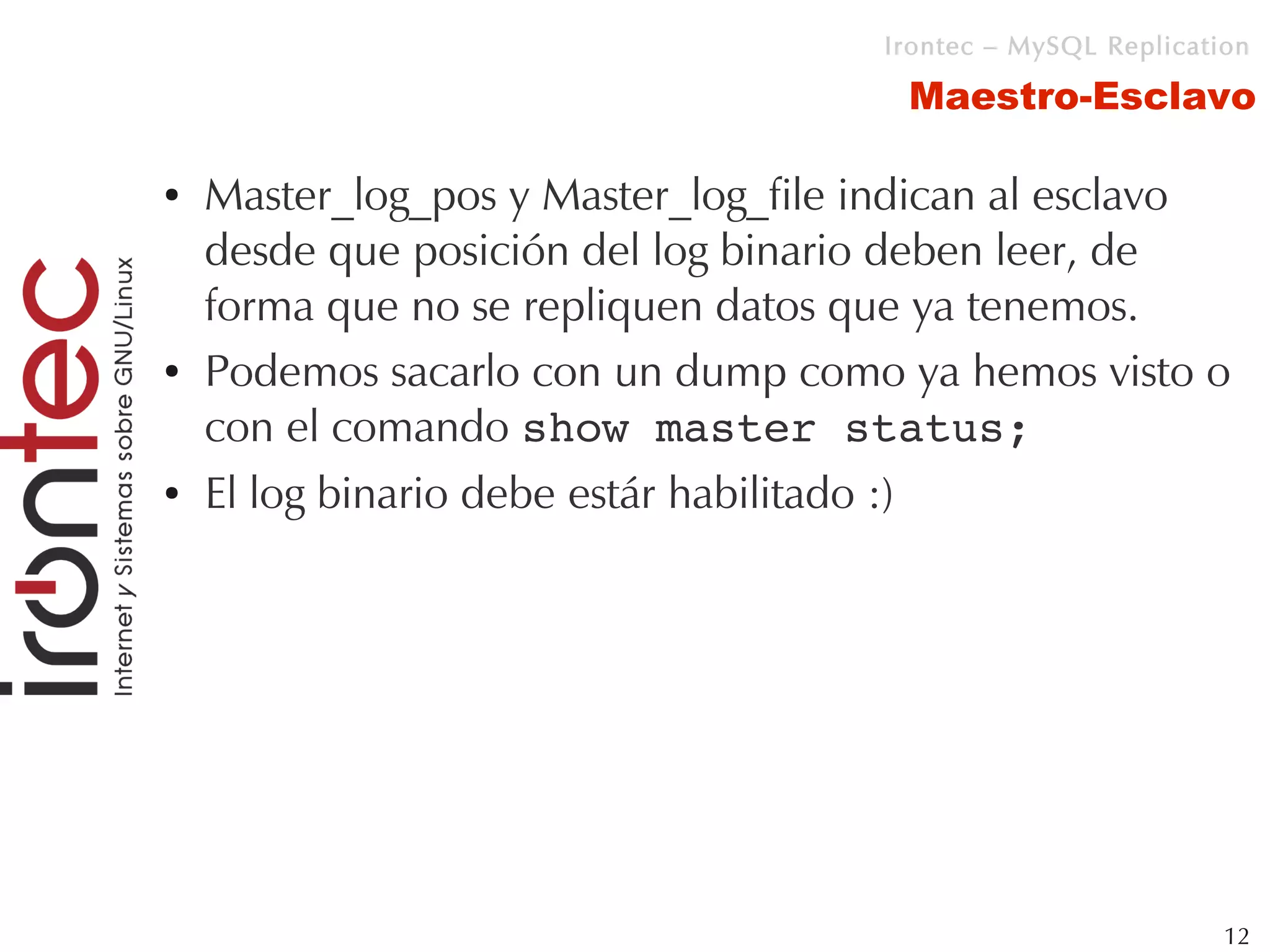 Irontec – MySQL Replication

                                      Maestro-Esclavo

●   Master_log_pos y Master_log_file indican al esclavo
    desde que posición del log binario deben leer, de
    forma que no se repliquen datos que ya tenemos.
●   Podemos sacarlo con un dump como ya hemos visto o
    con el comando show master status;
●   El log binario debe estár habilitado :)




                                                              12
 