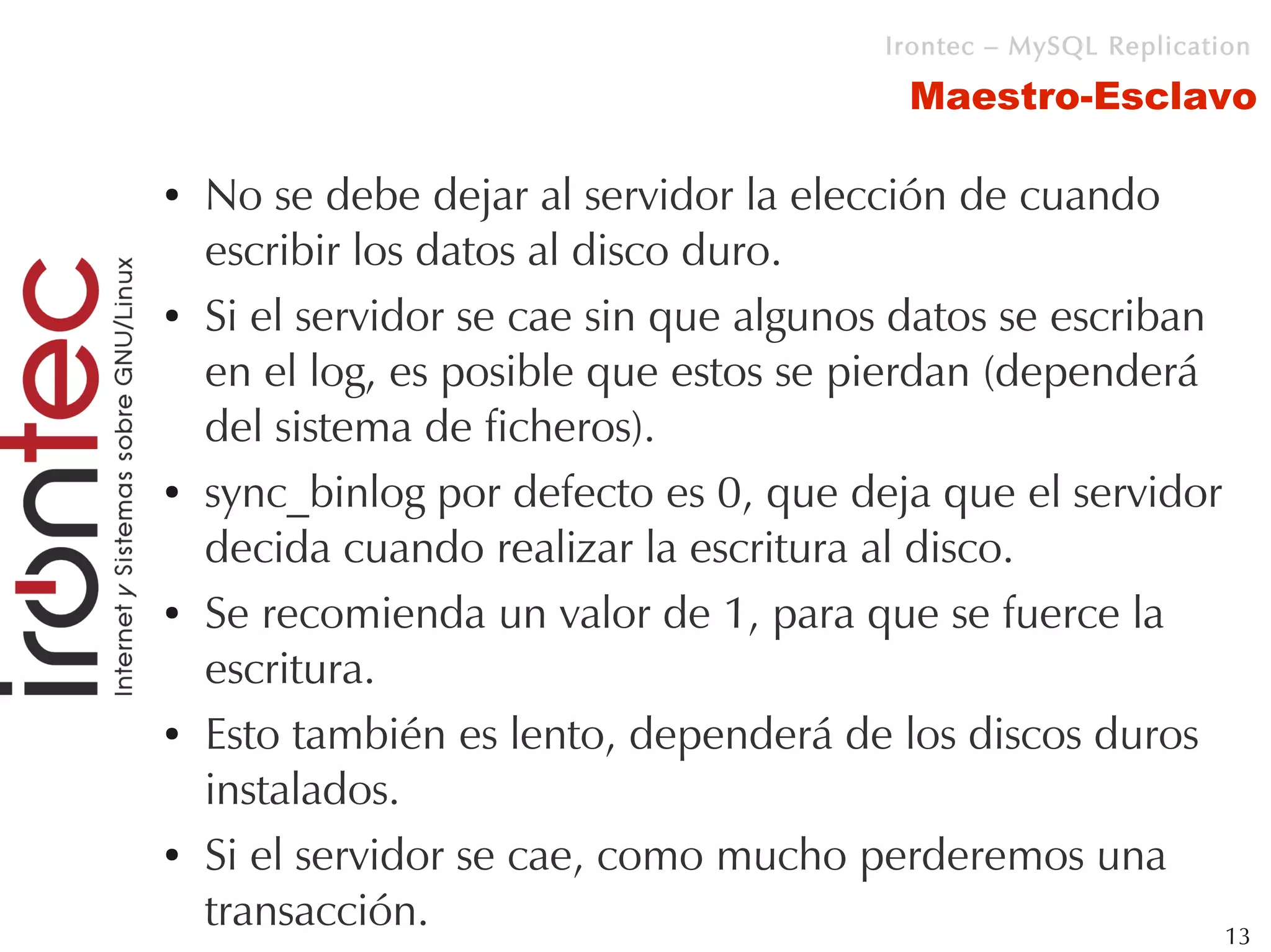 Irontec – MySQL Replication

                                           Maestro-Esclavo

●   No se debe dejar al servidor la elección de cuando
    escribir los datos al disco duro.
●   Si el servidor se cae sin que algunos datos se escriban
    en el log, es posible que estos se pierdan (dependerá
    del sistema de ficheros).
●   sync_binlog por defecto es 0, que deja que el servidor
    decida cuando realizar la escritura al disco.
●   Se recomienda un valor de 1, para que se fuerce la
    escritura.
●   Esto también es lento, dependerá de los discos duros
    instalados.
●   Si el servidor se cae, como mucho perderemos una
    transacción.                                            13
 