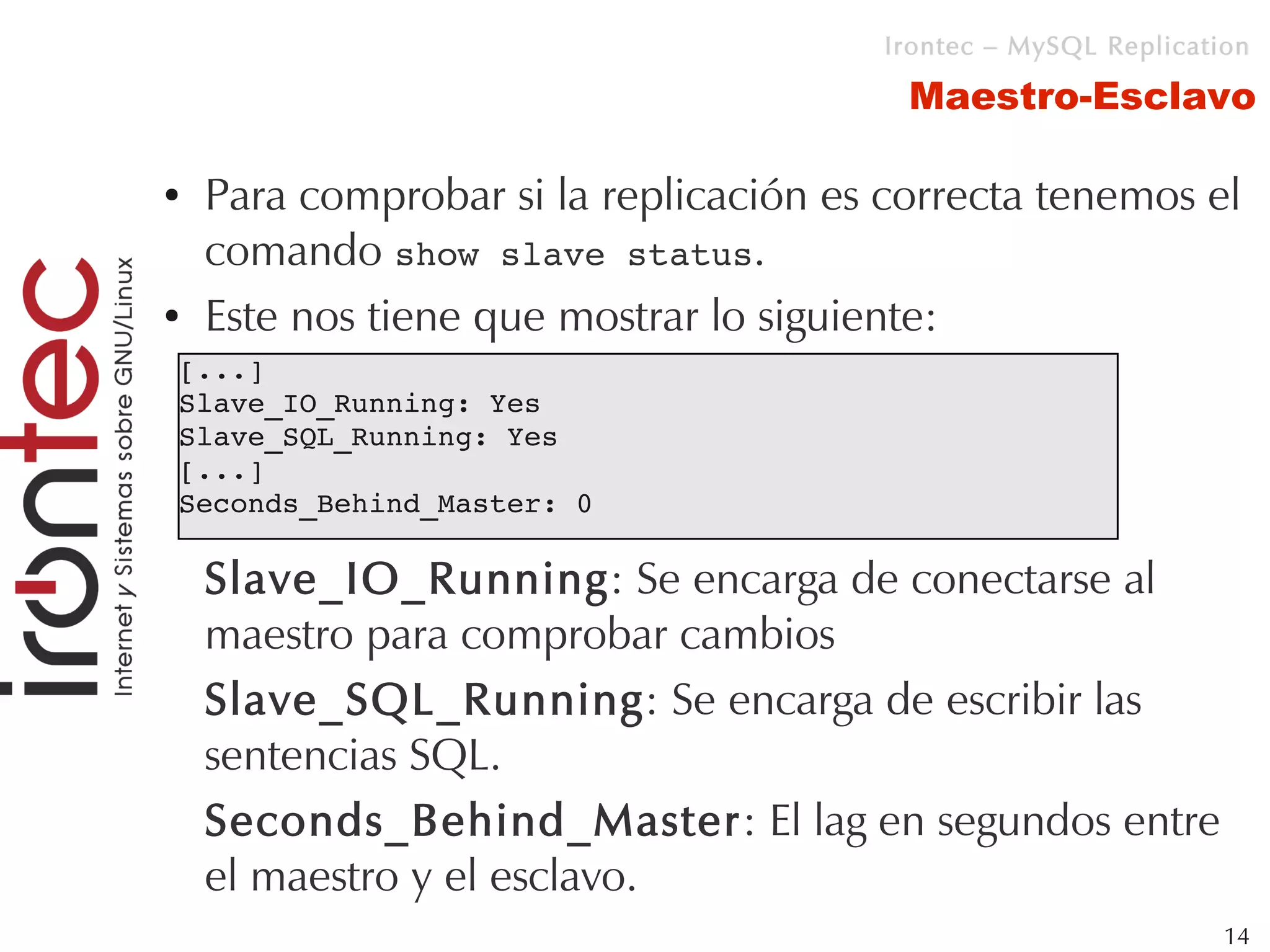 Irontec – MySQL Replication

                                         Maestro-Esclavo

●   Para comprobar si la replicación es correcta tenemos el
    comando show slave status.
●   Este nos tiene que mostrar lo siguiente:
[...]
Slave_IO_Running: Yes
Slave_SQL_Running: Yes
[...]
Seconds_Behind_Master: 0

    Slave_IO_Running: Se encarga de conectarse al
    maestro para comprobar cambios
    Slave_SQL_Running: Se encarga de escribir las
    sentencias SQL.
    Seconds_Behind_Master: El lag en segundos entre
    el maestro y el esclavo.
                                                                 14
 