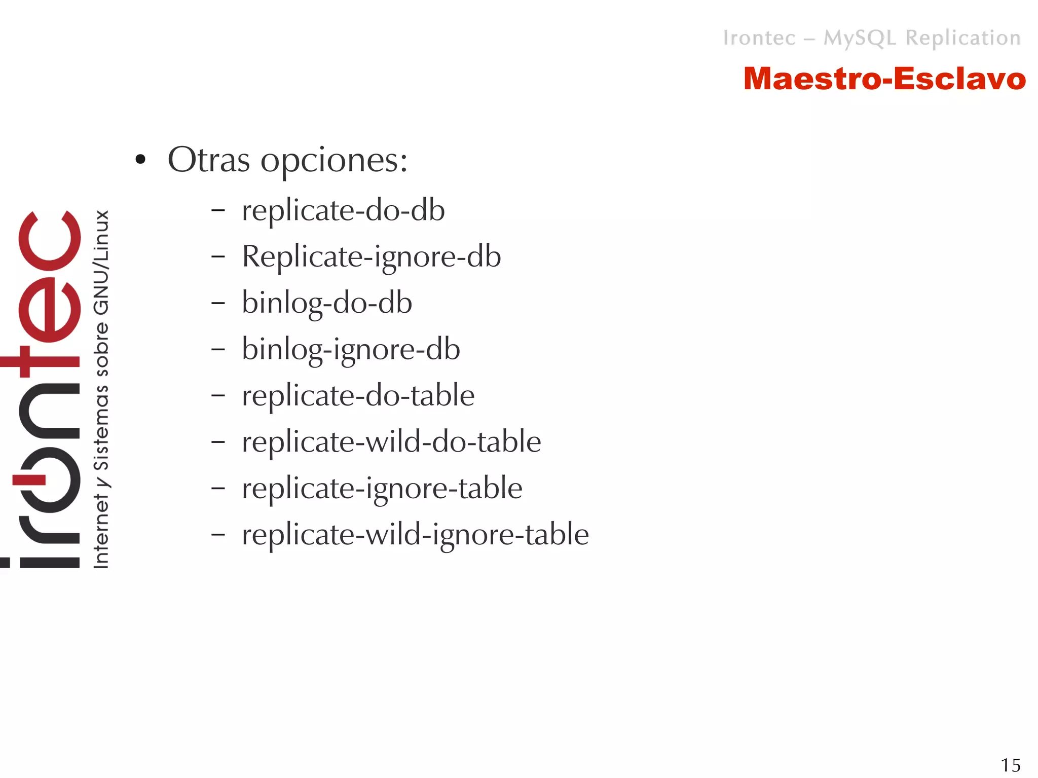 Irontec – MySQL Replication

                                         Maestro-Esclavo

●   Otras opciones:
      –   replicate-do-db
      –   Replicate-ignore-db
      –   binlog-do-db
      –   binlog-ignore-db
      –   replicate-do-table
      –   replicate-wild-do-table
      –   replicate-ignore-table
      –   replicate-wild-ignore-table




                                                                 15
 