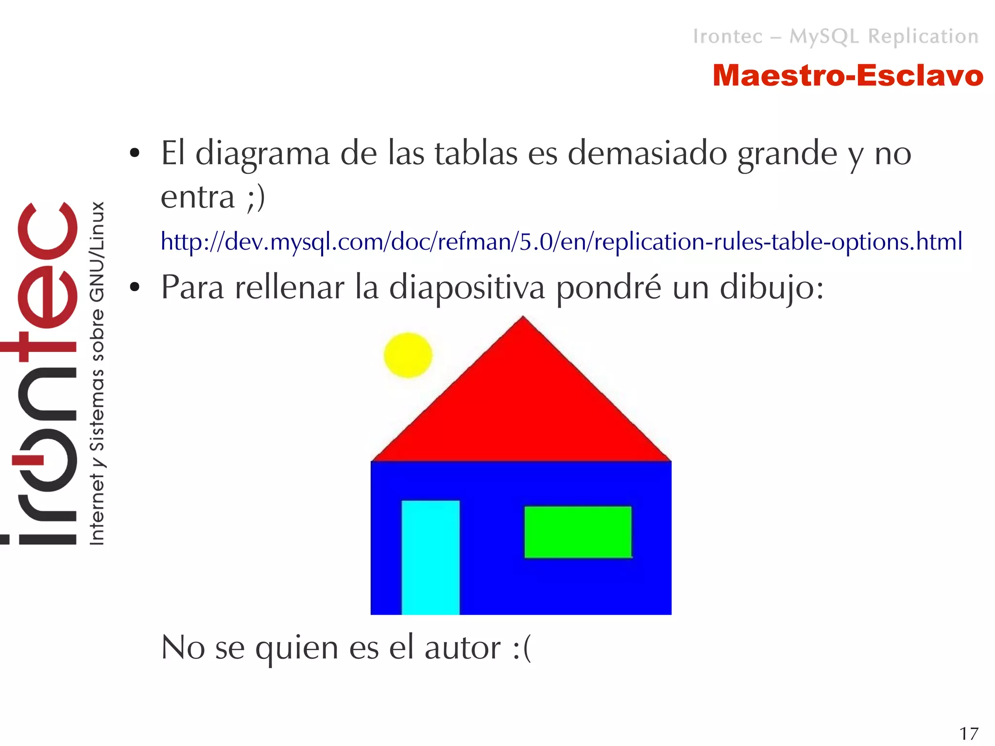 Irontec – MySQL Replication

                                                       Maestro-Esclavo

●   El diagrama de las tablas es demasiado grande y no
    entra ;)
    http://dev.mysql.com/doc/refman/5.0/en/replication-rules-table-options.html
●   Para rellenar la diapositiva pondré un dibujo:




    No se quien es el autor :(

                                                                              17
 