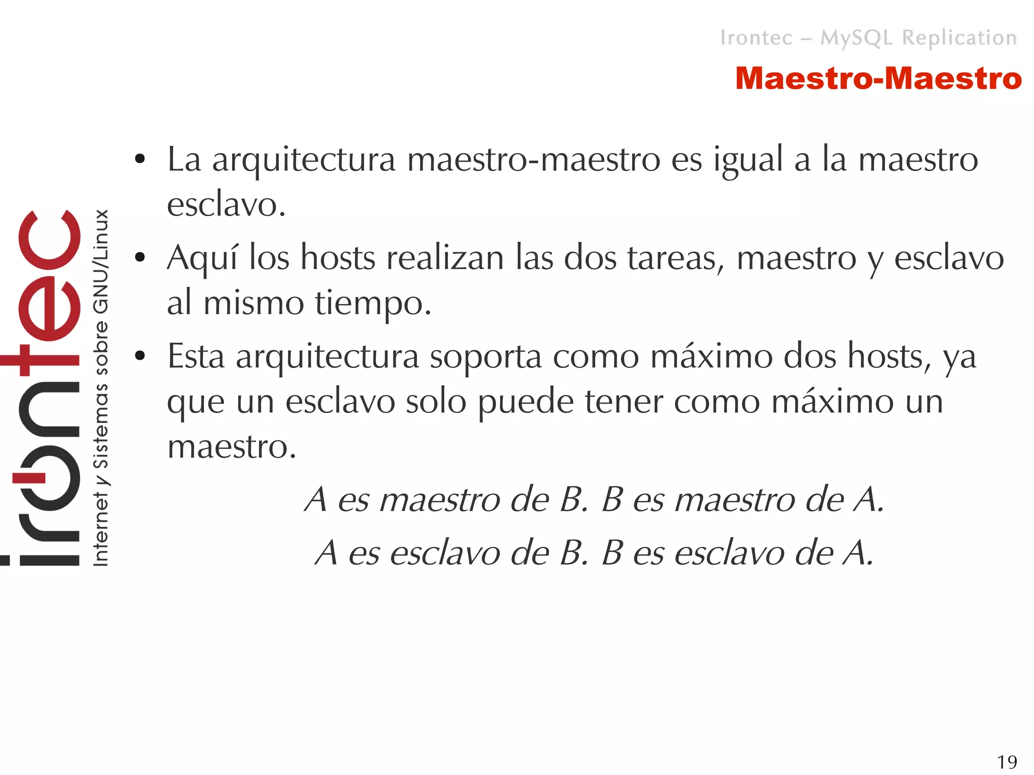 Irontec – MySQL Replication

                                          Maestro-Maestro

●   La arquitectura maestro-maestro es igual a la maestro
    esclavo.
●   Aquí los hosts realizan las dos tareas, maestro y esclavo
    al mismo tiempo.
●   Esta arquitectura soporta como máximo dos hosts, ya
    que un esclavo solo puede tener como máximo un
    maestro.
             A es maestro de B. B es maestro de A.
              A es esclavo de B. B es esclavo de A.




                                                                  19
 
