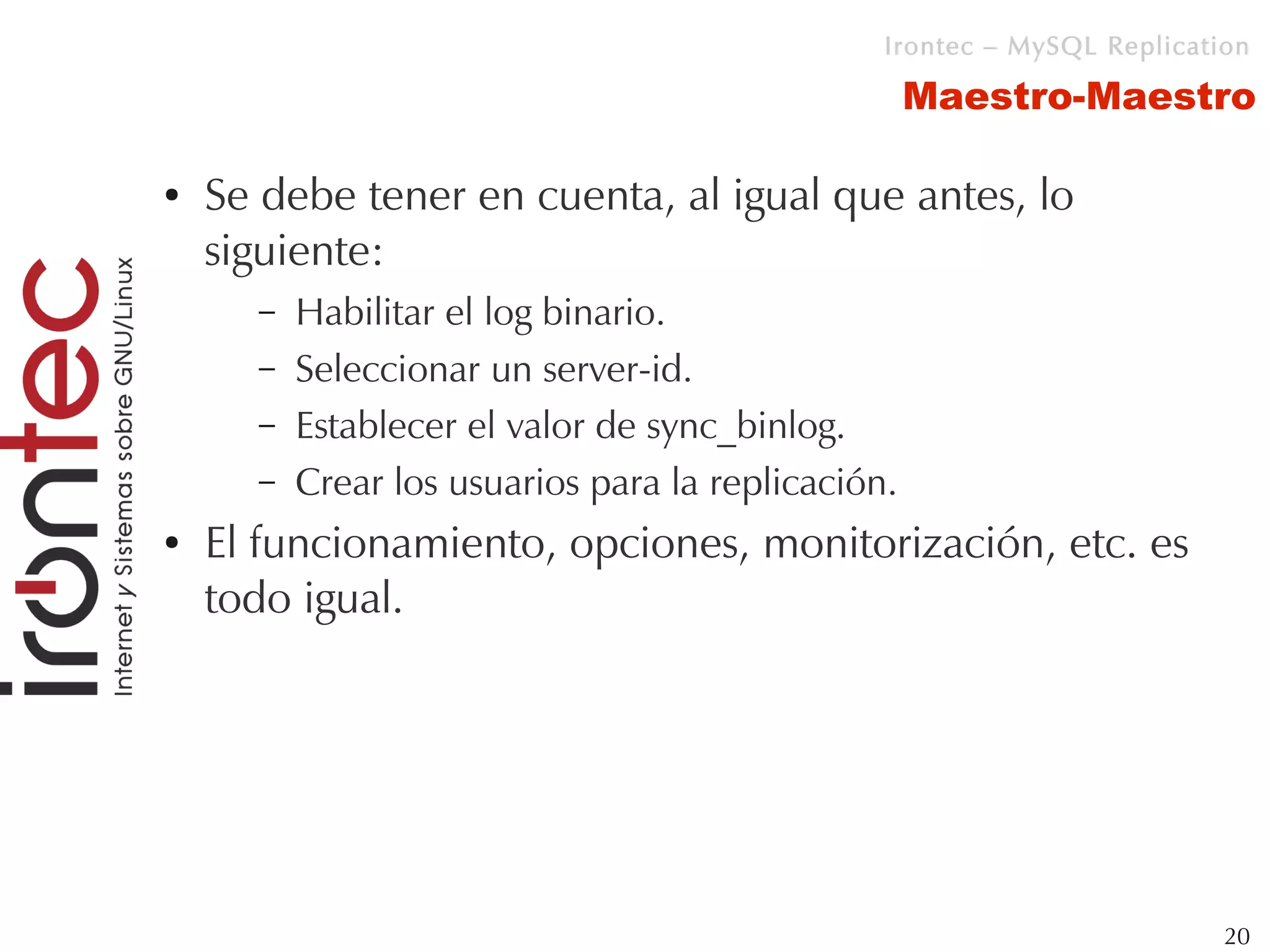 Irontec – MySQL Replication

                                                    Maestro-Maestro

●   Se debe tener en cuenta, al igual que antes, lo
    siguiente:
      –   Habilitar el log binario.
      –   Seleccionar un server-id.
      –   Establecer el valor de sync_binlog.
      –   Crear los usuarios para la replicación.
●   El funcionamiento, opciones, monitorización, etc. es
    todo igual.




                                                                         20
 
