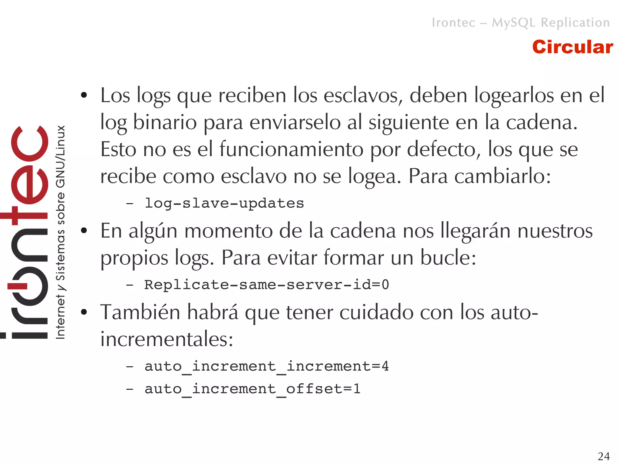 Irontec – MySQL Replication

                                                       Circular

●   Los logs que reciben los esclavos, deben logearlos en el
    log binario para enviarselo al siguiente en la cadena.
    Esto no es el funcionamiento por defecto, los que se
    recibe como esclavo no se logea. Para cambiarlo:
      –   log­slave­updates
●   En algún momento de la cadena nos llegarán nuestros
    propios logs. Para evitar formar un bucle:
      –   Replicate­same­server­id=0
●   También habrá que tener cuidado con los auto-
    incrementales:
      –   auto_increment_increment=4
      –   auto_increment_offset=1



                                                                 24
 
