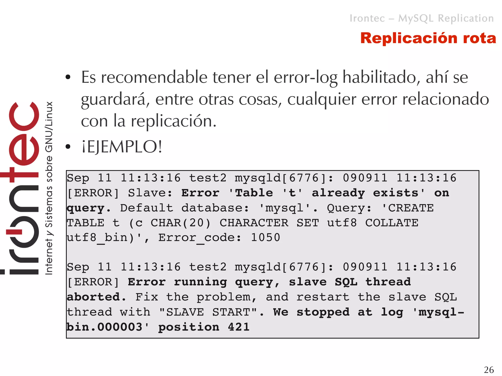 Irontec – MySQL Replication

                                          Replicación rota

●   Es recomendable tener el error-log habilitado, ahí se
    guardará, entre otras cosas, cualquier error relacionado
    con la replicación.
●   ¡EJEMPLO!
Sep 11 11:13:16 test2 mysqld[6776]: 090911 11:13:16 
[ERROR] Slave: Error 'Table 't' already exists' on 
query. Default database: 'mysql'. Query: 'CREATE 
TABLE t (c CHAR(20) CHARACTER SET utf8 COLLATE 
utf8_bin)', Error_code: 1050

Sep 11 11:13:16 test2 mysqld[6776]: 090911 11:13:16 
[ERROR] Error running query, slave SQL thread 
aborted. Fix the problem, and restart the slave SQL 
thread with "SLAVE START". We stopped at log 'mysql­
bin.000003' position 421


                                                                 26
 