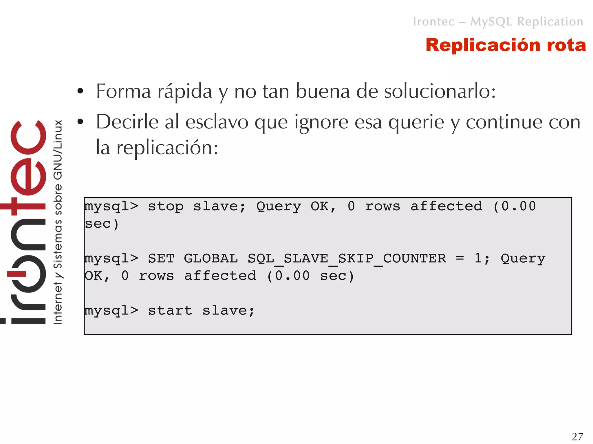 Irontec – MySQL Replication

                                          Replicación rota

●    Forma rápida y no tan buena de solucionarlo:
●    Decirle al esclavo que ignore esa querie y continue con
     la replicación:

    mysql> stop slave; Query OK, 0 rows affected (0.00 
    sec) 

    mysql> SET GLOBAL SQL_SLAVE_SKIP_COUNTER = 1; Query 
    OK, 0 rows affected (0.00 sec) 

    mysql> start slave;




                                                                 27
 