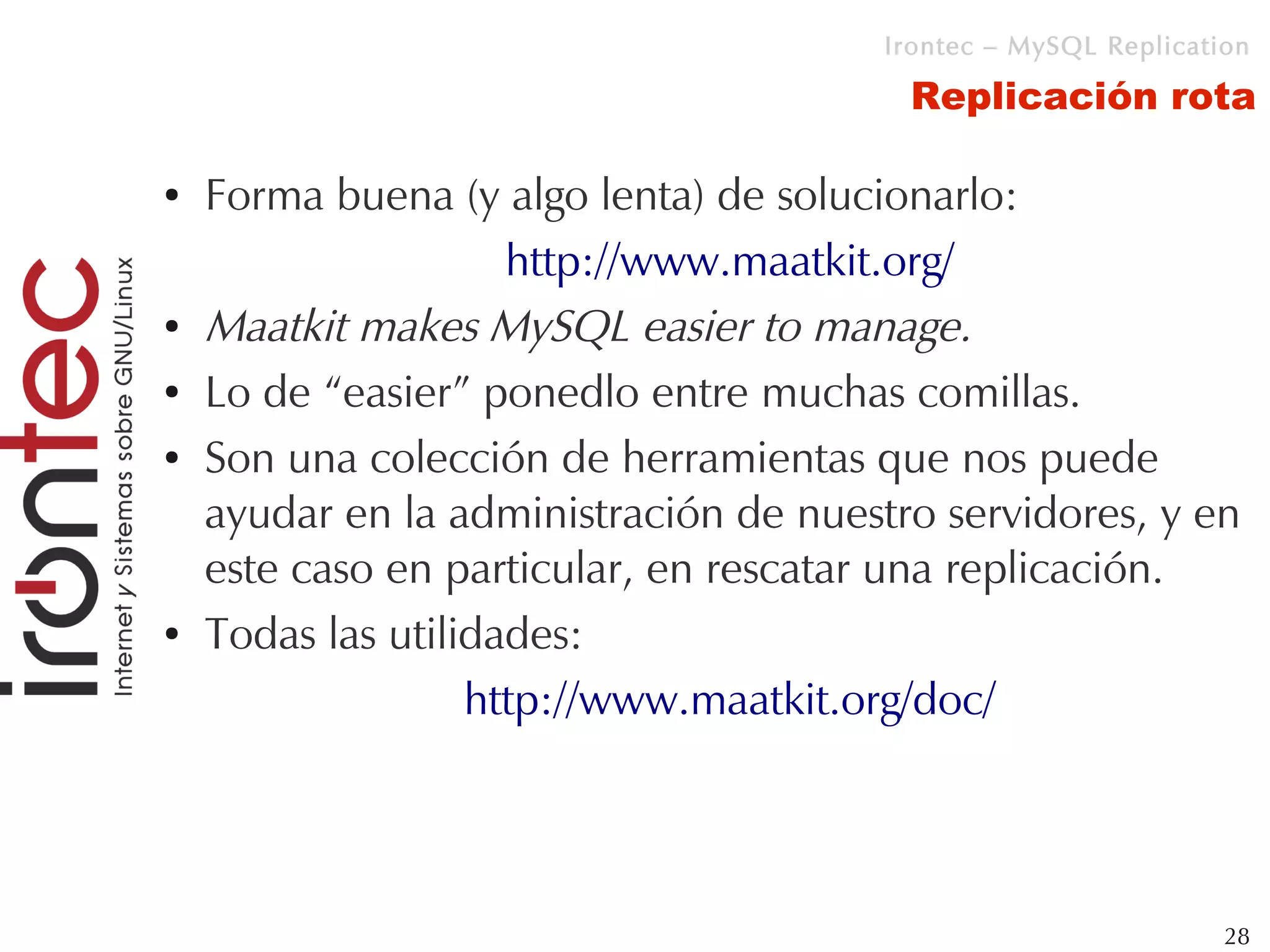 Irontec – MySQL Replication

                                         Replicación rota

●   Forma buena (y algo lenta) de solucionarlo:
                     http://www.maatkit.org/
●   Maatkit makes MySQL easier to manage.
●   Lo de “easier” ponedlo entre muchas comillas.
●   Son una colección de herramientas que nos puede
    ayudar en la administración de nuestro servidores, y en
    este caso en particular, en rescatar una replicación.
●   Todas las utilidades:
                   http://www.maatkit.org/doc/




                                                                 28
 