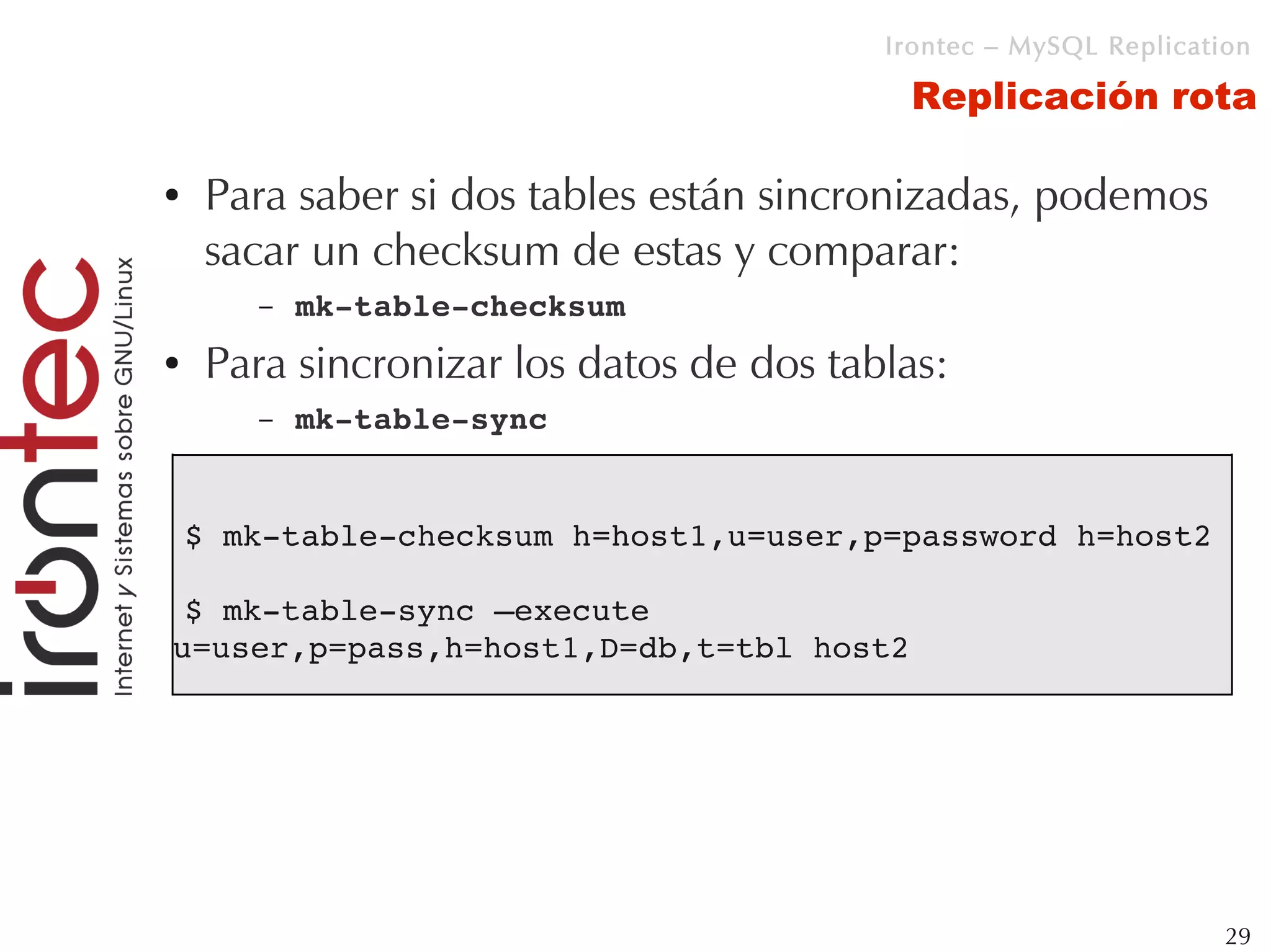 Irontec – MySQL Replication

                                           Replicación rota

●    Para saber si dos tables están sincronizadas, podemos
     sacar un checksum de estas y comparar:
       –   mk­table­checksum
●    Para sincronizar los datos de dos tablas:
       –   mk­table­sync


    $ mk­table­checksum h=host1,u=user,p=password h=host2

 $ mk­table­sync –execute 
u=user,p=pass,h=host1,D=db,t=tbl host2




                                                                   29
 