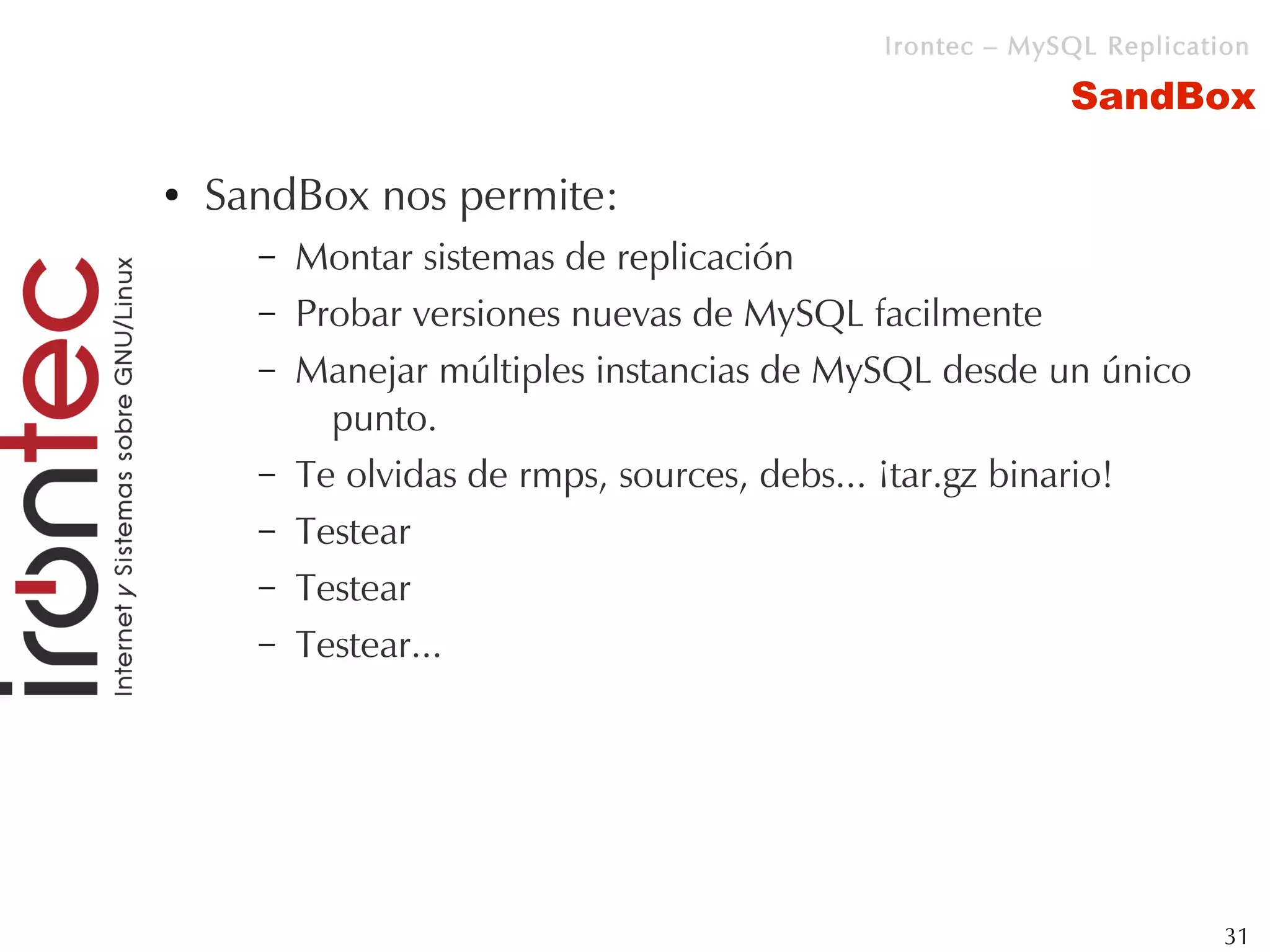 Irontec – MySQL Replication

                                                         SandBox

●   SandBox nos permite:
      –   Montar sistemas de replicación
      –   Probar versiones nuevas de MySQL facilmente
      –   Manejar múltiples instancias de MySQL desde un único
            punto.
      –   Te olvidas de rmps, sources, debs... ¡tar.gz binario!
      –   Testear
      –   Testear
      –   Testear...




                                                                     31
 