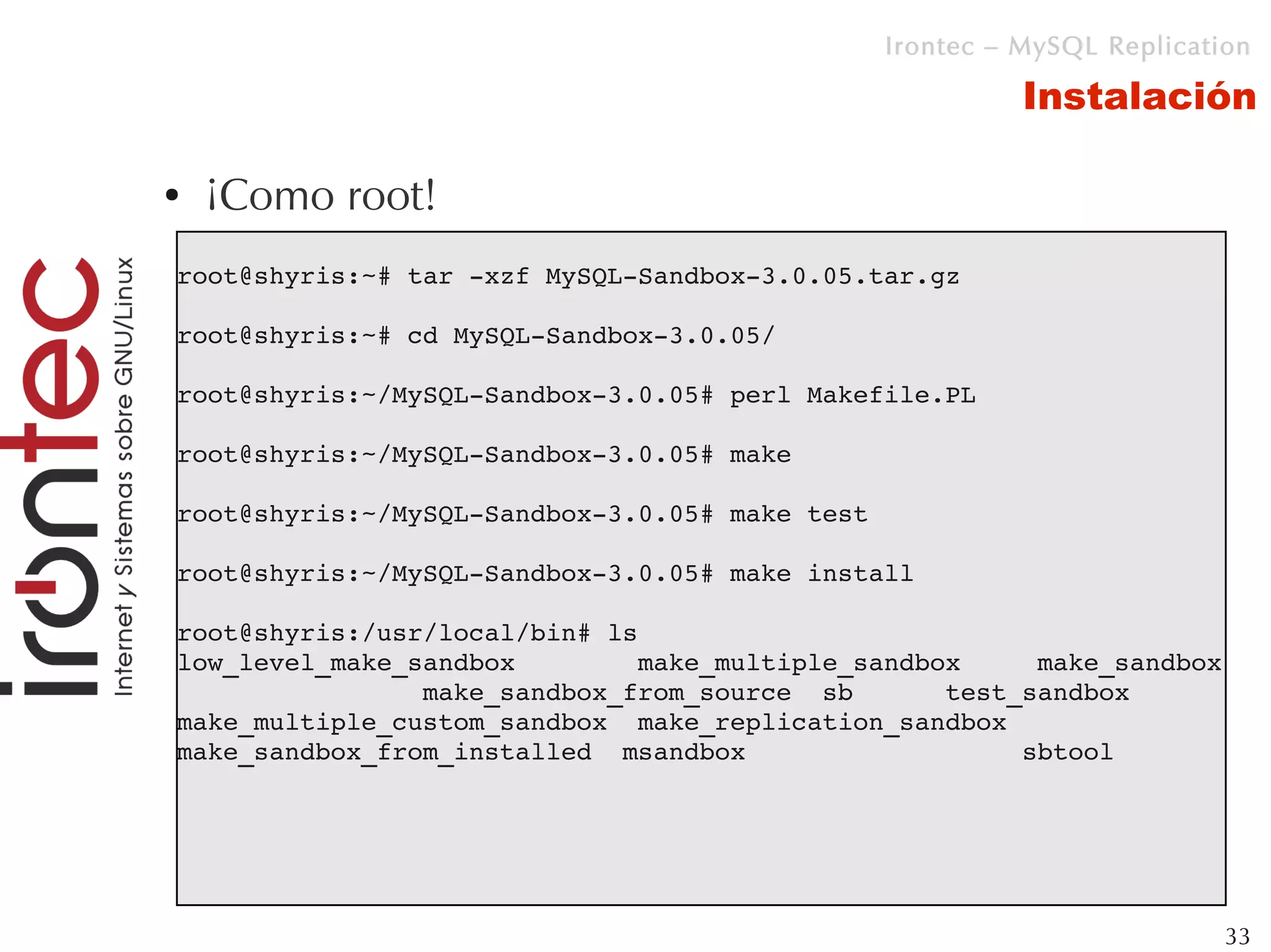 Irontec – MySQL Replication

                                                          Instalación

●   ¡Como root!
root@shyris:~# tar ­xzf MySQL­Sandbox­3.0.05.tar.gz

root@shyris:~# cd MySQL­Sandbox­3.0.05/

root@shyris:~/MySQL­Sandbox­3.0.05# perl Makefile.PL

root@shyris:~/MySQL­Sandbox­3.0.05# make

root@shyris:~/MySQL­Sandbox­3.0.05# make test

root@shyris:~/MySQL­Sandbox­3.0.05# make install

root@shyris:/usr/local/bin# ls
low_level_make_sandbox        make_multiple_sandbox     make_sandbox 
                make_sandbox_from_source  sb      test_sandbox
make_multiple_custom_sandbox  make_replication_sandbox  
make_sandbox_from_installed  msandbox                  sbtool 




                                                                         33
 