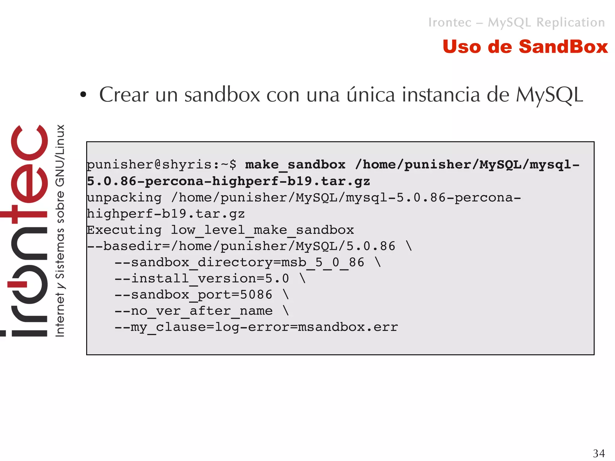 Irontec – MySQL Replication

                                          Uso de SandBox

●   Crear un sandbox con una única instancia de MySQL


punisher@shyris:~$ make_sandbox /home/punisher/MySQL/mysql­
5.0.86­percona­highperf­b19.tar.gz 
unpacking /home/punisher/MySQL/mysql­5.0.86­percona­
highperf­b19.tar.gz
Executing low_level_make_sandbox 
­­basedir=/home/punisher/MySQL/5.0.86 
   ­­sandbox_directory=msb_5_0_86 
   ­­install_version=5.0 
   ­­sandbox_port=5086 
   ­­no_ver_after_name 
   ­­my_clause=log­error=msandbox.err




                                                                 34
 