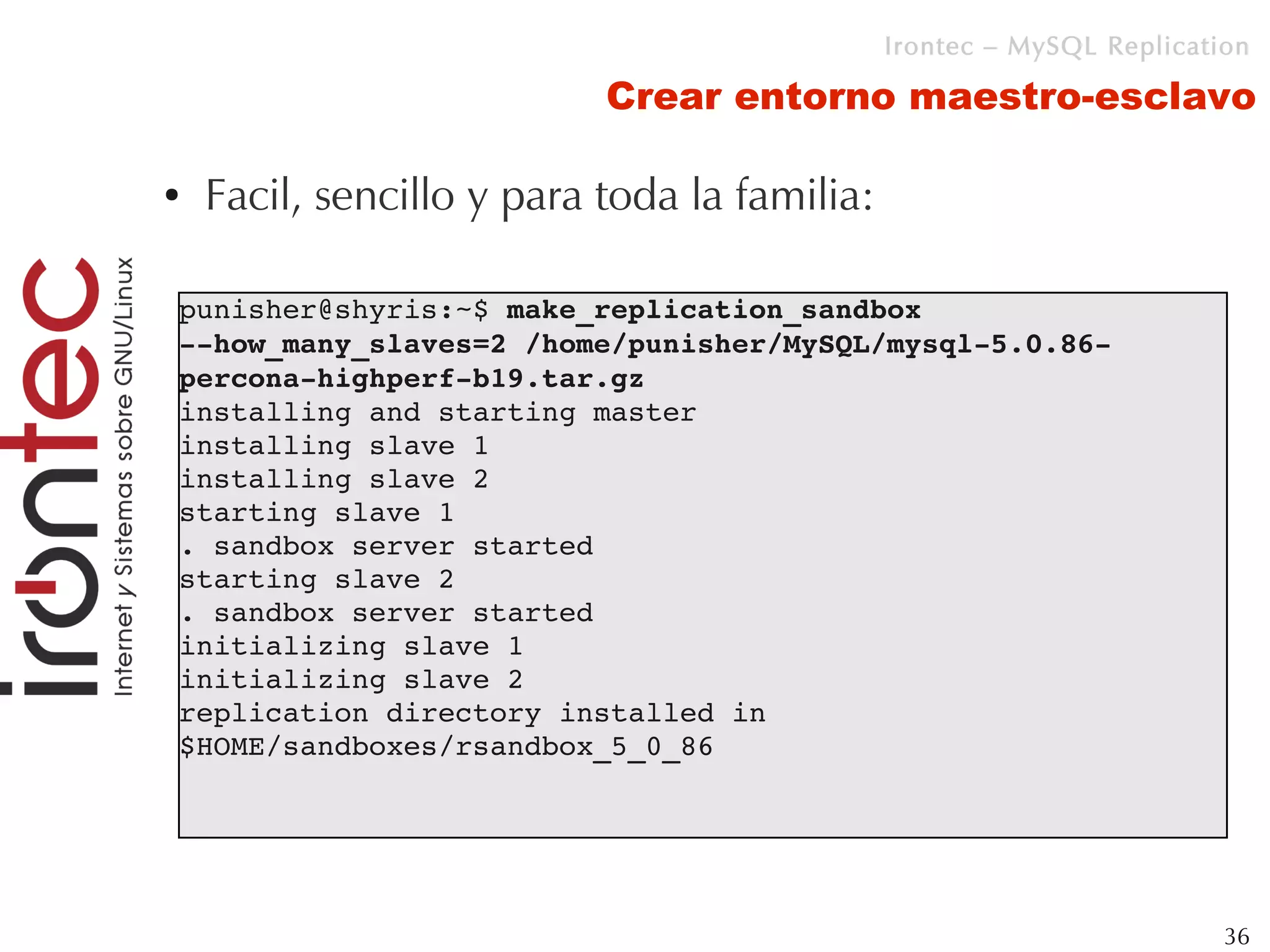 Irontec – MySQL Replication

                           Crear entorno maestro-esclavo

●   Facil, sencillo y para toda la familia:

punisher@shyris:~$ make_replication_sandbox 
­­how_many_slaves=2 /home/punisher/MySQL/mysql­5.0.86­
percona­highperf­b19.tar.gz 
installing and starting master
installing slave 1
installing slave 2
starting slave 1
. sandbox server started
starting slave 2
. sandbox server started
initializing slave 1
initializing slave 2
replication directory installed in 
$HOME/sandboxes/rsandbox_5_0_86




                                                                       36
 