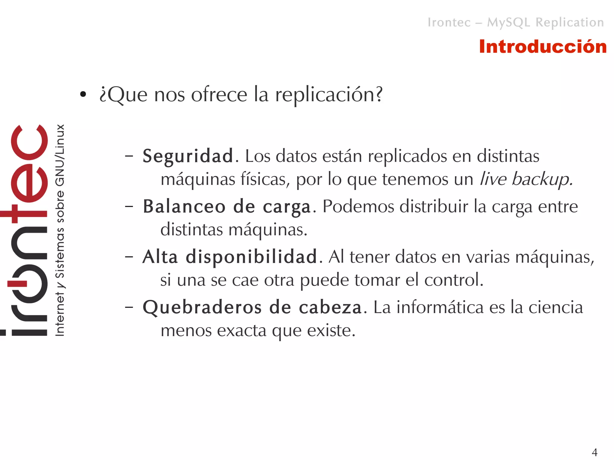 Irontec – MySQL Replication

                                                   Introducción

●   ¿Que nos ofrece la replicación?

      –   Seguridad. Los datos están replicados en distintas
            máquinas físicas, por lo que tenemos un live backup.
      –   Balanceo de carga. Podemos distribuir la carga entre
            distintas máquinas.
      –   Alta disponibilidad. Al tener datos en varias máquinas,
            si una se cae otra puede tomar el control.
      –   Quebraderos de cabeza. La informática es la ciencia
            menos exacta que existe.




                                                                     4
 