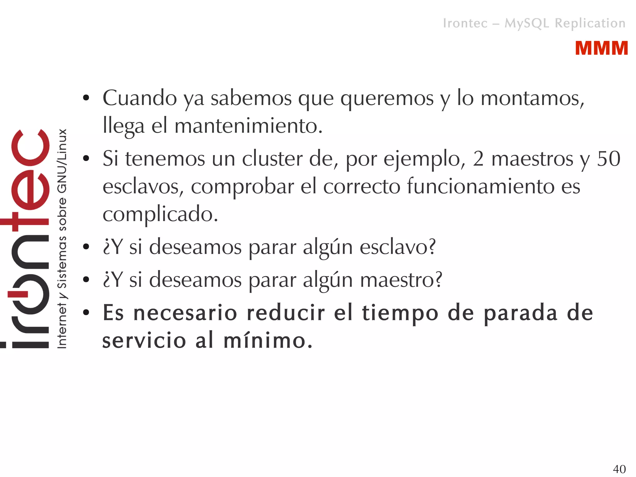 Irontec – MySQL Replication

                                                          MMM

●   Cuando ya sabemos que queremos y lo montamos,
    llega el mantenimiento.
●   Si tenemos un cluster de, por ejemplo, 2 maestros y 50
    esclavos, comprobar el correcto funcionamiento es
    complicado.
●   ¿Y si deseamos parar algún esclavo?
●   ¿Y si deseamos parar algún maestro?
●   Es necesario reducir el tiempo de parada de
    servicio al mínimo.




                                                                40
 