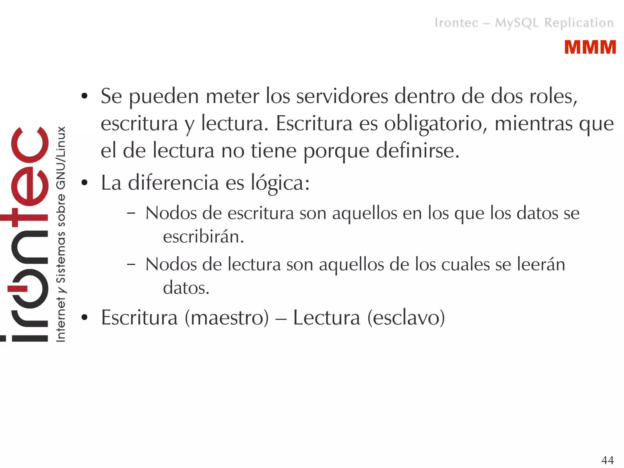 Irontec – MySQL Replication

                                                                  MMM

●   Se pueden meter los servidores dentro de dos roles,
    escritura y lectura. Escritura es obligatorio, mientras que
    el de lectura no tiene porque definirse.
●   La diferencia es lógica:
       –   Nodos de escritura son aquellos en los que los datos se
            escribirán.
       –   Nodos de lectura son aquellos de los cuales se leerán
            datos.
●   Escritura (maestro) – Lectura (esclavo)




                                                                        44
 