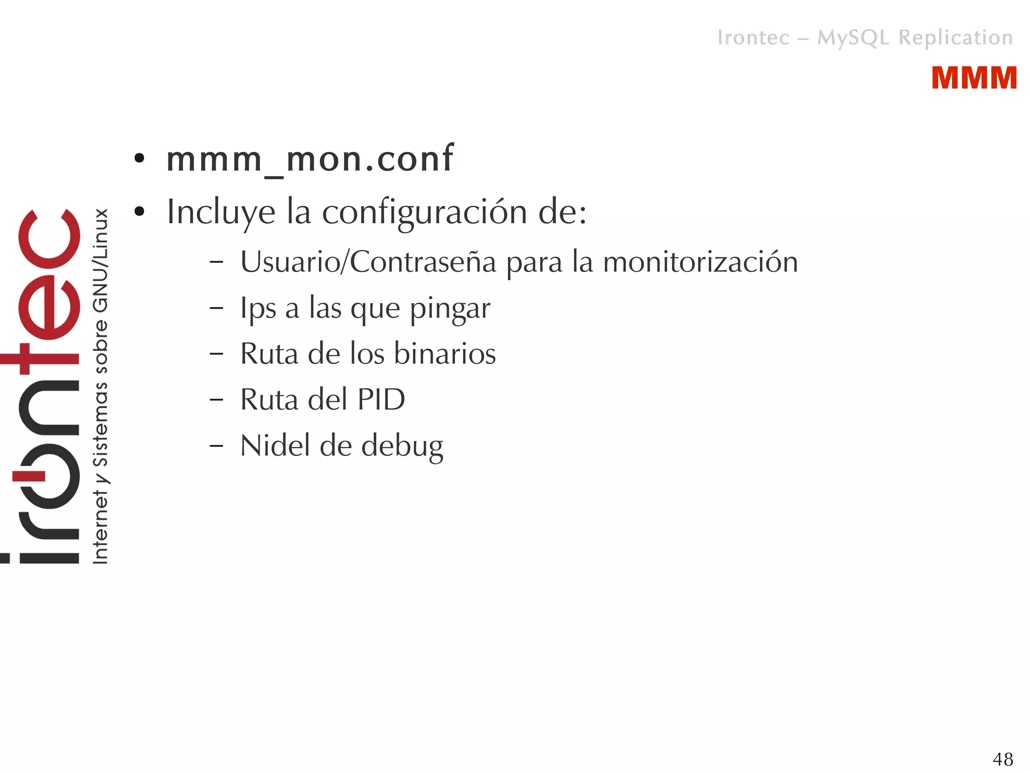 Irontec – MySQL Replication

                                                                MMM

●   mmm_mon.conf
●   Incluye la configuración de:
      –   Usuario/Contraseña para la monitorización
      –   Ips a las que pingar
      –   Ruta de los binarios
      –   Ruta del PID
      –   Nidel de debug




                                                                      48
 
