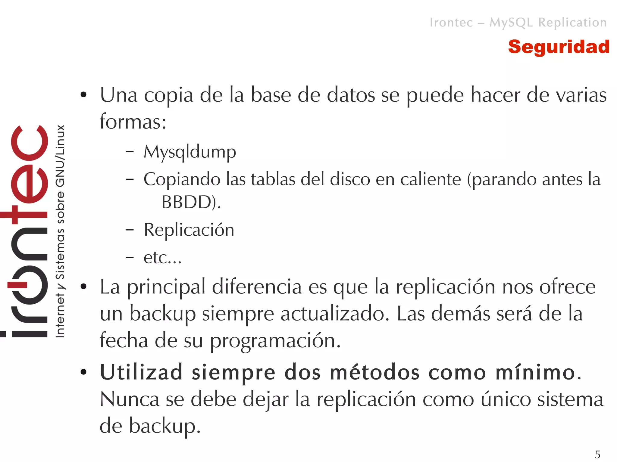 Irontec – MySQL Replication

                                                         Seguridad

●   Una copia de la base de datos se puede hacer de varias
    formas:
      –   Mysqldump
      –   Copiando las tablas del disco en caliente (parando antes la
            BBDD).
      –   Replicación
      –   etc...
●   La principal diferencia es que la replicación nos ofrece
    un backup siempre actualizado. Las demás será de la
    fecha de su programación.
●   Utilizad siempre dos métodos como mínimo.
    Nunca se debe dejar la replicación como único sistema
    de backup.
                                                                       5
 