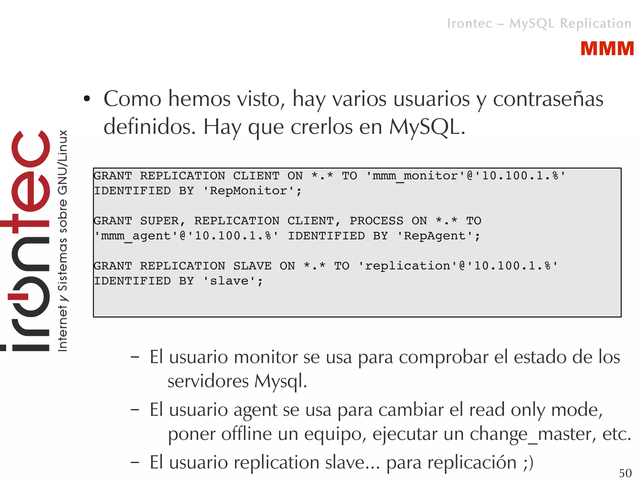 Irontec – MySQL Replication

                                                                     MMM

●    Como hemos visto, hay varios usuarios y contraseñas
     definidos. Hay que crerlos en MySQL.

    GRANT REPLICATION CLIENT ON *.* TO 'mmm_monitor'@'10.100.1.%' 
    IDENTIFIED BY 'RepMonitor';

    GRANT SUPER, REPLICATION CLIENT, PROCESS ON *.* TO 
    'mmm_agent'@'10.100.1.%' IDENTIFIED BY 'RepAgent';

    GRANT REPLICATION SLAVE ON *.* TO 'replication'@'10.100.1.%' 
    IDENTIFIED BY 'slave';




        –   El usuario monitor se usa para comprobar el estado de los
               servidores Mysql.
        –   El usuario agent se usa para cambiar el read only mode,
               poner offline un equipo, ejecutar un change_master, etc.
        –   El usuario replication slave... para replicación ;)      50
 