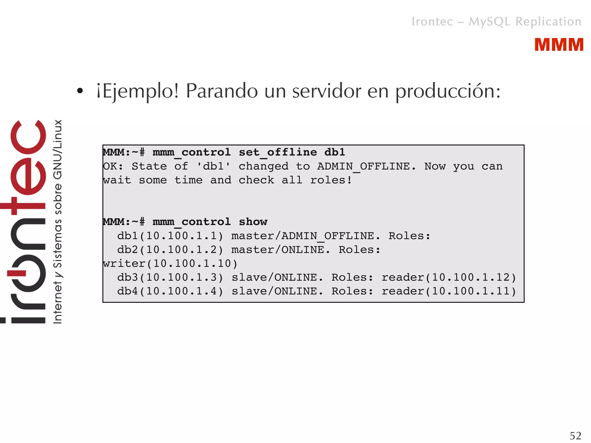 Irontec – MySQL Replication

                                                                  MMM

●   ¡Ejemplo! Parando un servidor en producción:

    MMM:~# mmm_control set_offline db1
    OK: State of 'db1' changed to ADMIN_OFFLINE. Now you can 
    wait some time and check all roles!


    MMM:~# mmm_control show
      db1(10.100.1.1) master/ADMIN_OFFLINE. Roles: 
      db2(10.100.1.2) master/ONLINE. Roles: 
    writer(10.100.1.10)
      db3(10.100.1.3) slave/ONLINE. Roles: reader(10.100.1.12)
      db4(10.100.1.4) slave/ONLINE. Roles: reader(10.100.1.11)




                                                                        52
 