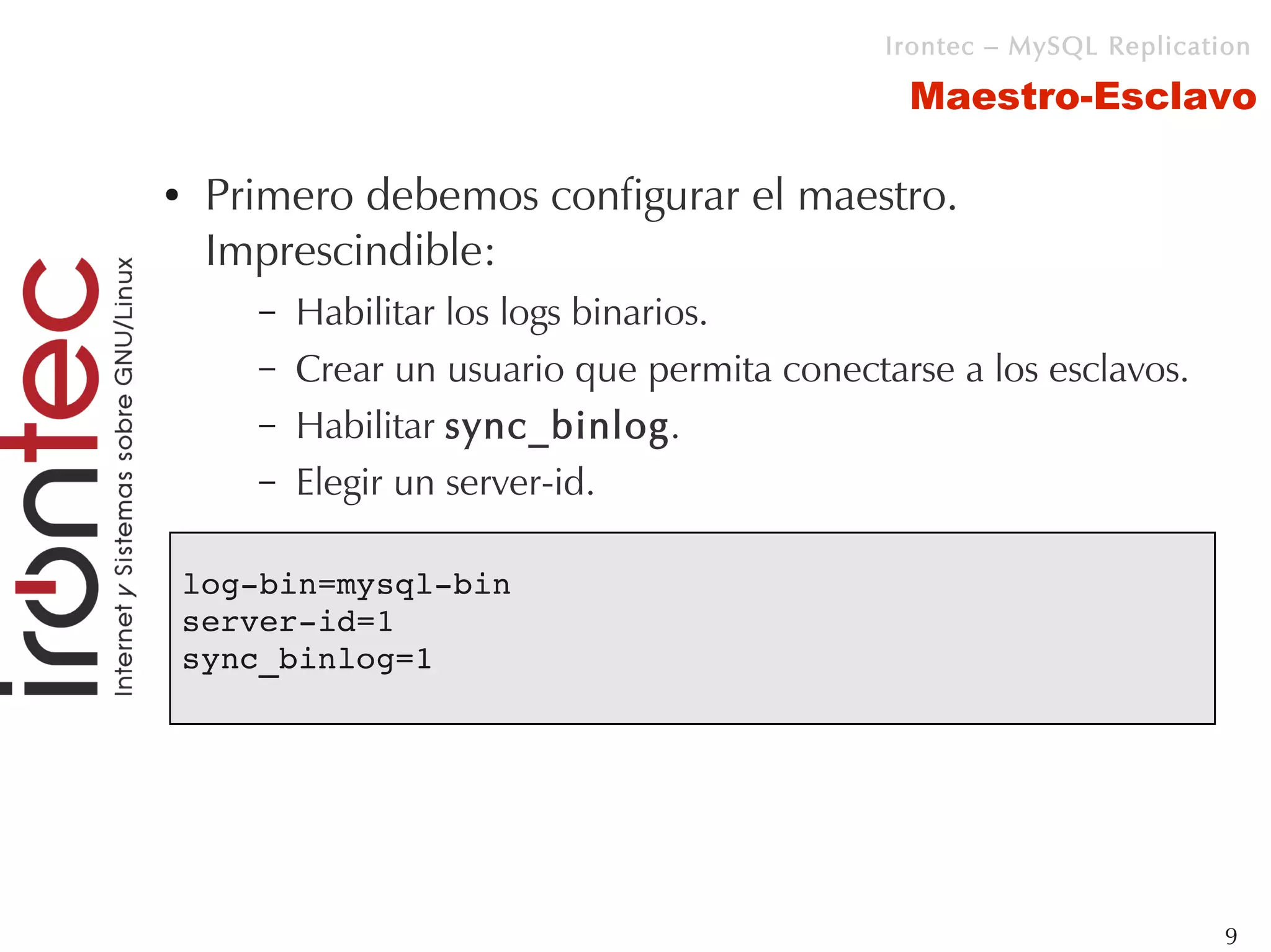 Irontec – MySQL Replication

                                                 Maestro-Esclavo

●    Primero debemos configurar el maestro.
     Imprescindible:
        –   Habilitar los logs binarios.
        –   Crear un usuario que permita conectarse a los esclavos.
        –   Habilitar sync_binlog.
        –   Elegir un server-id.

    log­bin=mysql­bin
    server­id=1
    sync_binlog=1




                                                                         9
 