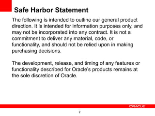 Safe Harbor Statement
The following is intended to outline our general product
direction. It is intended for information purposes only, and
may not be incorporated into any contract. It is not a
commitment to deliver any material, code, or
functionality, and should not be relied upon in making
purchasing decisions.

The development, release, and timing of any features or
functionality described for Oracle’s products remains at
the sole discretion of Oracle.




                              2
 