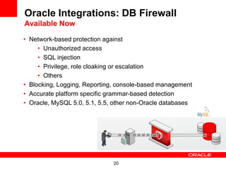 Oracle Integrations: DB Firewall
Available Now

• Network-based protection against
     • Unauthorized access
     • SQL injection
     • Privilege, role cloaking or escalation
     • Others
• Blocking, Logging, Reporting, console-based management
• Accurate platform specific grammar-based detection
• Oracle, MySQL 5.0, 5.1, 5.5, other non-Oracle databases




                              20
 