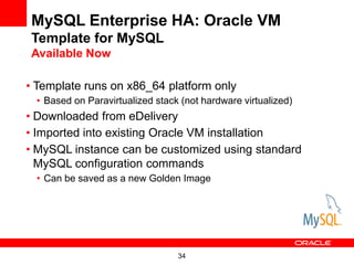 MySQL Enterprise HA: Oracle VM
Template for MySQL
Available Now

• Template runs on x86_64 platform only
 • Based on Paravirtualized stack (not hardware virtualized)
• Downloaded from eDelivery
• Imported into existing Oracle VM installation
• MySQL instance can be customized using standard
  MySQL configuration commands
 • Can be saved as a new Golden Image




                                 34
 