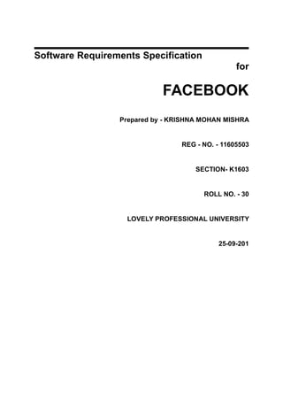Software Requirements Specification
for
FACEBOOK
Prepared by - KRISHNA MOHAN MISHRA
REG - NO. - 11605503
SECTION- K1603
ROLL NO. - 30
LOVELY PROFESSIONAL UNIVERSITY
25-09-201
 