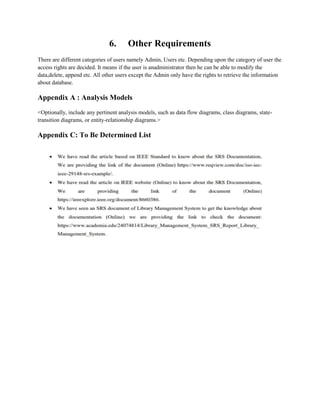 6. Other Requirements
There are different categories of users namely Admin, Users etc. Depending upon the category of user the
access rights are decided. It means if the user is anadministrator then he can be able to modify the
data,delete, append etc. All other users except the Admin only have the rights to retrieve the information
about database.
Appendix A : Analysis Models
<Optionally, include any pertinent analysis models, such as data flow diagrams, class diagrams, state-
transition diagrams, or entity-relationship diagrams.>
Appendix C: To Be Determined List
 