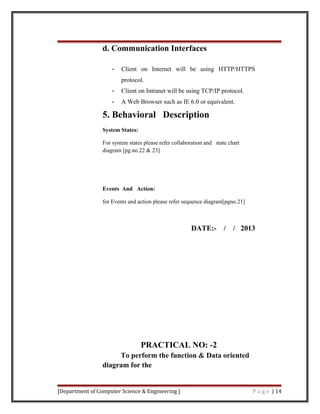 d. Communication Interfaces
- Client on Internet will be using HTTP/HTTPS
protocol.
- Client on Intranet will be using TCP/IP protocol.
- A Web Browser such as IE 6.0 or equivalent.
5. Behavioral Description
System States:
For system states please refer collaboration and state chart
diagram [pg.no.22 & 23]
Events And Action:
for Events and action please refer sequence diagram[pgno.21]
DATE:- / / 2013
PRACTICAL NO: -2
To perform the function & Data oriented
diagram for the
[Department of Computer Science & Engineering ] P a g e | 14
 