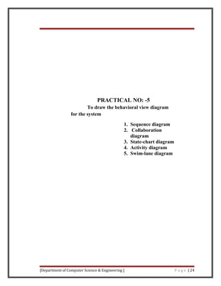 PRACTICAL NO: -5
To draw the behavioral view diagram
for the system
1. Sequence diagram
2. Collaboration
diagram
3. State-chart diagram
4. Activity diagram
5. Swim-lane diagram
[Department of Computer Science & Engineering ] P a g e | 24
 