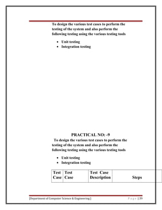 To design the various test cases to perform the
testing of the system and also perform the
following testing using the various testing tools
• Unit testing
• Integration testing
PRACTICAL NO: -9
To design the various test cases to perform the
testing of the system and also perform the
following testing using the various testing tools
• Unit testing
• Integration testing
Test
Case
Test
Case
Test Case
Description Steps
[Department of Computer Science & Engineering ] P a g e | 39
 