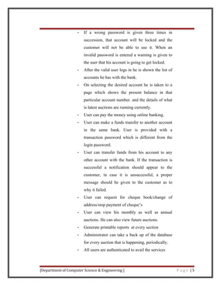 - If a wrong password is given three times in
succession, that account will be locked and the
customer will not be able to use it. When an
invalid password is entered a warning is given to
the user that his account is going to get locked.
- After the valid user logs in he is shown the list of
accounts he has with the bank.
- On selecting the desired account he is taken to a
page which shows the present balance in that
particular account number. and the details of what
is latest auctions are running currently.
- User can pay the money using online banking.
- User can make a funds transfer to another account
in the same bank. User is provided with a
transaction password which is different from the
login password.
- User can transfer funds from his account to any
other account with the bank. If the transaction is
successful a notification should appear to the
customer, in case it is unsuccessful, a proper
message should be given to the customer as to
why it failed.
- User can request for cheque book/change of
address/stop payment of cheque’s
- User can view his monthly as well as annual
auctions. He can also view future auctions.
- Generate printable reports at every section
- Administrator can take a back up of the database
for every auction that is happening, periodically.
- All users are authenticated to avail the services
[Department of Computer Science & Engineering ] P a g e | 5
 