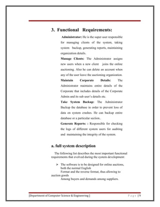 3. Functional Requirements:
Administrator: He is the super user responsible
for managing clients of the system, taking
system backup, generating reports, maintaining
organization details.
Manage Clients: The Administrator assigns
new users when a new client joins the online
auctioning. Also he can delete an account when
any of the user leave the auctioning organization.
Maintain Corporate Details: The
Administrator maintains entire details of the
Corporate that includes details of the Corporate
Admin and its sub user’s details etc.
Take System Backup: The Administrator
Backup the database in order to prevent loss of
data on system crashes. He can backup entire
database or a particular section..
Generate Reports: : Responsible for checking
the logs of different system users for auditing
and maintaining the integrity of the system.
a. full system description
The following list describes the most important functional
requirements that evolved during the system development:
 The software is to be designed for online auctions,
both the normal English
Format and the reverse format, thus allowing to
auction goods
Among buyers and demands among suppliers.
[Department of Computer Science & Engineering ] P a g e | 9
 