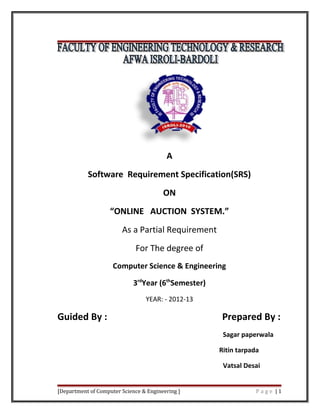 A
Software Requirement Specification(SRS)
ON
“ONLINE AUCTION SYSTEM.”
As a Partial Requirement
For The degree of
Computer Science & Engineering
3rd
Year (6th
Semester)
YEAR: - 2012-13
Guided By : Prepared By :
Sagar paperwala
Ritin tarpada
Vatsal Desai
[Department of Computer Science & Engineering ] P a g e | 1
 