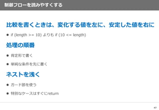 47
制御フローを読みやすくする
比較を書くときは、変化する値を左に、安定した値を右に
 if (length >= 10) よりも if (10 <= length)
処理の順番
 肯定形で書く
 単純な条件を先に書く
ネストを浅く
 ガード節を使う
 特別なケースはすぐにreturn
 
