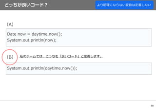 50
どっちが良いコード？
Date now = daytime.now();
System.out.println(now);
System.out.println(daytime.now());
（A）
（B） 私のチームでは、こっちを「良いコード」と定義します。
より明確にならない変数は定義しない
 