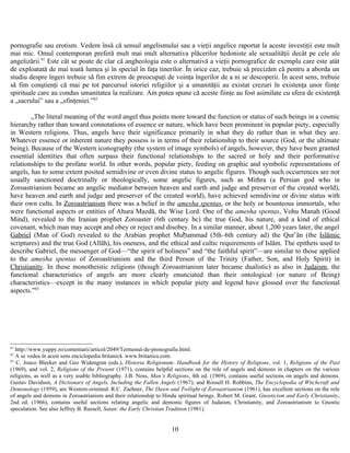 pornografie sau erotism. Vedem însă că sensul angelismului sau a vieţii angelice raportat la aceste investiţii este mult
mai mic. Omul contemporan preferă mult mai mult alternativa plăcerilor hedoniste ale sexualităţii decât pe cele ale
angelizării.61
Este cât se poate de clar că angheologia este o alternativă a vieţii pornografice de exemplu care este atât
de exploatată de mai toată lumea şi în special în faţa tinerilor. În orice caz, trebuie să precizăm că pentru a aborda un
studiu despre îngeri trebuie să fim extrem de preocupaţi de voinţa îngerilor de a ni se descoperii. În acest sens, trebuie
să fim conştienţi că mai pe tot parcursul istoriei religiilor şi a umanităţii au existat crezuri în existenţa unor fiinţe
spirituale care au condus umanitatea la realizare. Am putea spune că aceste fiinţe au fost asimilate cu sfera de existenţă
a „sacrului” sau a „sfinţeniei.”62
„The literal meaning of the word angel thus points more toward the function or status of such beings in a cosmic
hierarchy rather than toward connotations of essence or nature, which have been prominent in popular piety, especially
in Western religions. Thus, angels have their significance primarily in what they do rather than in what they are.
Whatever essence or inherent nature they possess is in terms of their relationship to their source (God, or the ultimate
being). Because of the Western iconography (the system of image symbols) of angels, however, they have been granted
essential identities that often surpass their functional relationships to the sacred or holy and their performative
relationships to the profane world. In other words, popular piety, feeding on graphic and symbolic representations of
angels, has to some extent posited semidivine or even divine status to angelic figures. Though such occurrences are not
usually sanctioned doctrinally or theologically, some angelic figures, such as Mithra (a Persian god who in
Zoroastrianism became an angelic mediator between heaven and earth and judge and preserver of the created world),
have heaven and earth and judge and preserver of the created world), have achieved semidivine or divine status with
their own cults. In Zoroastrianism there was a belief in the amesha spentas, or the holy or bounteous immortals, who
were functional aspects or entities of Ahura Mazdā, the Wise Lord. One of the amesha spentas, Vohu Manah (Good
Mind), revealed to the Iranian prophet Zoroaster (6th century bc) the true God, his nature, and a kind of ethical
covenant, which man may accept and obey or reject and disobey. In a similar manner, about 1,200 years later, the angel
Gabriel (Man of God) revealed to the Arabian prophet Muḥammad (5th–6th century ad) the Qur ān (theʾ Islāmic
scriptures) and the true God (Allāh), his oneness, and the ethical and cultic requirements of Islām. The epithets used to
describe Gabriel, the messenger of God—“the spirit of holiness” and “the faithful spirit”—are similar to those applied
to the amesha spentas of Zoroastrianism and the third Person of the Trinity (Father, Son, and Holy Spirit) in
Christianity. In these monotheistic religions (though Zoroastrianism later became dualistic) as also in Judaism, the
functional characteristics of angels are more clearly enunciated than their ontological (or nature of Being)
characteristics—except in the many instances in which popular piety and legend have glossed over the functional
aspects.”63
61
http://www.yuppy.ro/comentarii/articol/2049/Termenul-de-pronografie.html.
62
A se vedea în acest sens enciclopedia britanică. www.britanica.com.
63
C. Jouco Bleeker and Geo Widengren (eds.), Historia Religionum: Handbook for the History of Religions, vol. 1, Religions of the Past
(1969), and vol. 2, Religions of the Present (1971), contains helpful sections on the role of angels and demons in chapters on the various
religions, as well as a very usable bibliography. J.B. Noss, Man’s Religions, 4th ed. (1969), contains useful sections on angels and demons.
Gustav Davidson, A Dictionary of Angels, Including the Fallen Angels (1967); and Rossell H. Robbins, The Encyclopedia of Witchcraft and
Demonology (1959), are Western-oriented. R.C. Zaehner, The Dawn and Twilight of Zoroastrianism (1961), has excellent sections on the role
of angels and demons in Zoroastrianism and their relationship to Hindu spiritual beings. Robert M. Grant, Gnosticism and Early Christianity,
2nd ed. (1966), contains useful sections relating angelic and demonic figures of Judaism, Christianity, and Zoroastrianism to Gnostic
speculation. See also Jeffrey B. Russell, Satan: the Early Christian Tradition (1981).
10
 