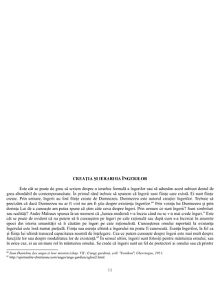 CREAŢIA ŞI IERARHIA ÎNGERILOR
Este cât se poate de greu să scriem despre o ierarhie formală a îngerilor sau să adresăm acest subiect destul de
greu abordabil de contemporaneitate. În primul rând trebuie să spunem că îngerii sunt fiinţe care există. Ei sunt fiinţe
create. Prin urmare, îngerii au fost fiinţe create de Dumnezeu. Dumnezeu este autorul creaţiei îngerilor. Trebuie să
precizăm că dacă Dumnezeu nu ar fi voit nu am fi ştiu despre existenţa îngerilor.64
Prin voinţa lui Dumnezeu şi prin
dorinţa Lui de a cunoaşte am putea spune că ştim câte ceva despre îngeri. Prin urmare ce sunt îngerii? Sunt simboluri
sau realităţi? Andre Malraux spunea la un moment că „lumea modernă v-a înceta când nu se v-a mai crede îngeri.” Este
cât se poate de evident că nu putem să îi cunoaştem pe îngeri pe cale raţională sau după cum s-a încercat în anumite
epoci din istoria umanităţii să îi căutăm pe îngeri pe cale raţionalistă. Cunoaşterea omului raportată la existenţa
îngerului este însă numai parţială. Fiinţa sau esenţa ultimă a îngerului nu poate fi cunoscută. Esenţa îngerilor, la fel ca
şi fiinţa lui ultimă transced capacitatea noastră de înţelegere. Cea ce putem cunoaşte despre îngeri este mai mult despre
funcţiile lor sau despre modalitatea lor de existenţă.65
În sensul ultim, îngerii sunt folosiţi pentru mântuirea omului, sau
în orice caz, ei au un mare rol în mântuirea omului. Se crede că îngerii sunt un fel de protectori ai omului sau că printre
64
Jean Danielou, Les anges et leur mission (chap. VII : L'ange gardien), coll. "Irenikon", Chevetogne, 1951.
65
http://spiritualite-chretienne.com/anges/ange-gardien/eglise2.html.
11
 