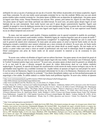 atribuţiile lor este şi cea de a îl proteja pe om sau de a îl ocrotii. Dar trebuie să precizăm că în lumea scepticilor, îngerii
sunt fiinţe contestate. În cele mai multe cazuri percepţia existenţei lor ne vine din credinţă. Biblia este cea care atestă
pentru tradiţia iudeo-creştină existenţa lor. Am putea spune că Biblia este un depozitar de angheologie. Am putea spune
că îngerii sunt fiinţe create. Numai Dumnezeu este necreat. Prin urmare, prin natura lor, îngerii nu sunt fiinţe eterne.
Am putea spune că îngerii sunt fiinţe spirituale sau duhovniceşti. În acest sens, am putea spune despre îngeri că sunt
înţelepţi dar nu sunt omniştienţi. Sunt multe lucruri care pot fi spuse despre caracteristicile îngerilor. Îngerii sunt
capabili să ajungă la viteze de deplasare enorme dar ei nu sunt omniprezenţi. Îngerii au putere dar nu sunt omnipotenţi.
Numai Dumnezeu este omnipotent.66
În acest sens îngerii sunt îngerii creaţi în timp. Ei ne sunt superiori nouă fiindcă
nu au un sfârşit temporal cum avem noi.67
În mare, mai toţi oamenii caută modele. Căutarea modelelor este în special resimţită în studiile de sociologie.
Din nefericire nu toţi oamenii caută modele veridice. Modelele legate de vieţuirea îngerilor sunt cât se poate de multe.68
Adevărul este că puţini caută să spunem „desăvârşirea evanghelică” în angheologie. Modelele pe care le caută omul
sunt în general de natură strict omenească. În mare parte am putea spune că omul se lasă de foarte multe ori dus de
înţelegerea eronată a modelelor unor oameni robotizaţi sau a unor existenţe ale tehnicii. În acest sens, de foarte multe
ori putem vedea cum modelul unui om al tehnicii este mult mai căutat decât un model angelic. De mai multe ori în
istorie s-a putut vedea cum omul a văzut un model al perfecţiunii sale mai mult în tehnologie decât în angheologie.
Omul contemporan este prins de foarte multe ori de sensul avansării în material şi nu de avansarea în sens
duhovnicesc.69
În aceste sens, trebuie să afirmăm că îngerii sunt un subiect fascinant. Am putea spune că este destul de greşit că
omul modern se reduce pe sine la a îşi lua informaţii despre îngeri din mas media. Termenul pe care îl foloseşte Agheu
în Vechiul Testament pentru înger este malawk.70
În acest sens, am putea spune că dacă omul în general s-ar afunda din
ce în ce mai mult în spre o direcţie nesigură din punct de vedere duhovnicesc dacă nu s-ar dedica studiului
angheologiei. În general, în operele de început ale creştinismului există enorm de multe resurse teologice care ne fac să
aprofundăm taina îngerilor sau a realităţii existenţei lor. Aşadar trebuie să spunem că îngerii nu sunt proprii lor autori.
Ei au fost creaţi de Dumnezeu. Îngerii nu au principiul subzistenţei lor în sine ci în Dumnezeu. Dumnezeu este cel care
a creat şi care a voit aducerea îngerilor în existenţă.71
Una dintre disciplinele iudaice care au fost profund preocupate de
angeologie a fost calaba. În cabala iudaică s-a studiat foarte mult problema îngerilor. În acest sens, trebuie să spunem
66
http://www.newtestamentchurch.org/OPA/Articles/1998/01/the%20nature%20of%20angels.htm.
67
http://biblio.domuni.org/articlestheo/anges/htframe.htm.
68
http://www.sacredheart.com/The_Mystical_City_of_God_Book_01_Chapter_03.htm.
69
Fields, Weston W. (1976), Unformed and Unfilled (Grand Rapids, MI: Baker). Girdlestone, Robert (1973), Synonyms of the Old Testament
(Grand Rapids, MI: Eerdmans). Gray, Gorman (2000), The Age of the Universe: What Are the Biblical Limits? (Washougal, WA: Morningstar
Publications). Jackson, Wayne (1993), “The Origin, Nature, and Role of Angels,” Whatever Happened to Heaven and Hell?, ed. Terry M.
Hightower (San Antonio, TX: Shenandoah Church of Christ), pp. 207-210. Kaiser, Walter C., Jr. (1992), More Hard Sayings of the Old
Testament (Downers Grove, IL: InterVarsity Press). Kelly, Douglas F. (1997), Creation and Change (Geanies House, Fearn, UK: Christian
Focus Publications). Leupold, H.C. (1942 reprint), Exposition of Genesis (Grand Rapids, MI: Baker). Lockyer, Herbert W. (1995), All the
Angels in the Bible (Peabody, MA: Hendrickson). Woods, Guy N. (1986), Questions and Answers: Volume Two (Nashville, TN: Gospel
Advocate).
70
http://www.apologeticspress.org/articles/468.
71
Dictionnaire des Anges, Gustav Davidson, Le Jardin des Livres 2005, Paris, Dictionnaire pratique des anges, les invoquer pour obtenir leurs
bienfaits, leurs prières, leurs fonctions, Emmanuelle Morgane, Ed. Exclusif 2004. Encyclopédie des anges, véritable histoire et origines des
anges, Émilie Bonvin, Ed. Exclusif 2005. Enquête sur l'existence des Anges Gardiens, Pierre Jovanovic, Ed. jardin des Livres paris, 2005, j'ai
lu 1994 Hans-Werner Schroeder, L'homme et les Anges, Ed. Iona, Paris 1986 Edouard Brasey, Enquête sur l'existence des anges rebelles, Ed.
J'ai Lu, 1997 Burnham Sophy, Le livre des Anges, Marabout, 1994 Gitta Mallasz, Dialogues avec l'ange, Aubier, Paris, 1990 Rudolf Steiner,
De la Nature des anges, Ed. Anthroposophiques Romandes, Genève 2004 Henry Corbin, L'homme et son ange, Ed. Fayard, 1983 Anne
Bernet, Enquête sur les anges, Ed. Perrin, 1997.
12
 