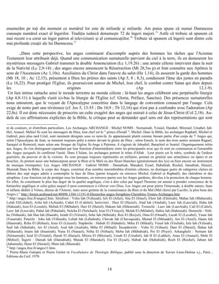 enumerăm pe toţi din moment ce numărul lor este de miliarde şi miliarde. Am putea spune că numai Dumnezeu
cunoaşte numărul exact al îngerilor. Tradiţia iudaică denumeşte 72 de îngeri majori.75
Astfe că trebuie să spunem că
mai recent s-a cerut un înger patron al televiziunii şi al comunicaţiilor.76
Trebuie să spunem că îngerii sunt dintre cele
mai profunde creaţii ale lui Dumnezeu.77
„Dans cette perspective, les anges continuent d'accomplir auprès des hommes les tâches que l'Acienne
Testament leur attribuait déjà. Quand une communication surnaturelle parvient du ciel à la terre, ils en demeurent les
mystérieux messagers Gabriel transmet la double Annonciation (Lc 1,19.26) ; une armée céleste intervient dans la nuit
de la Nativité (Lc 2,9-14) ; des anges encore annoncent la Résurrection (Mt 28,5ss p) et font connaître aux Apôtres le
sens de l'Ascension (Ac 1,10s). Auxiliaires du Christ dans l'œuvre du salut (He 1,14), ils assurent la garde des hommes
(Mt 18, 10 ; Ac 12,15), présentent à Dieu les prières des saints (Ap 5, 8 ; 8,3), conduisent l'âme des justes en paradis
(Lc 16,22). Pour protéger l'Eglise, ils poursuivent autour de Michel, leur chef, le combat contre Satan qui dure depuis
les origines (Ap 12,1-9).
Un lien intime rattache ainsi le monde terrestre au monde céleste ; là-haut les anges célèbrent une perpétuelle liturgie
(Ap 4,8-11) à laquelle s'unit ici-bas la liturgie de l'Eglise (cf. Gloria, Préface, Sanctus). Des présences surnaturelles
nous entourent, que le voyant de l'Apocalypse concrétise dans le langage de convention consacré par l'usage. Cela
exige de notre part une révérence (cf. Jos 5, 13-55 ; Dn 10,9 ; Tb 12,16) qui n'est pas à confondre avec l'adoration (Ap
22,8s). Il est donc nécessaire de proscrire un culte exagéré des anges qui nuirait à celui de Jésus-Christ (Col 2,18). Au-
delà de ces affirmations explicites de la Bible, le critique peut se demander quel sens ont des représentations qui sont
ni de couleurs, ni d'attributs particuliers. Les Archanges ARCHANGE : Michel NOMS : Nemamiah, Yeiaiel, Harahel, Mitzrael, Umabel, Iah-
Hel, Anauel, Mehiel Ils sont les messagers de Dieu, leur chef est le " prince d'Israël ", Michel. Dans la Bible, les archanges Raphaël, Michel et
Gabriel, puis plus tard Uriel, sont rarement désignés sous ce nom-là, ils apparaissent plutôt comme faisant partie d'un corps de 7 Anges qui,
selon l'Apocalypse de Jean, se tiennent toujours prêts à entrer devant la gloire de Dieu ; selon Enoch, le nom des trois autres seraient Raguel,
Saraqiel et Remeieil, mais selon une fresque de l'église St-Ange à Palerme, il s'agirait de Jehudiel, Barachiel et Seatiel. Organiquement reliés
aux Anges, ils s'en distinguent cependant par leur fonction d'intermédiaire entre les principautés avec qui ils sont en communion et l'ensemble
des Anges auxquels ils confèrent l'unité. Dans L'Islam, les archanges portent le trône d'Allah . Leur pierre est le rubis, symbole de l'ardeur
guerrière, du pouvoir et de la victoire. Ils sont presque toujours représentés en militaire, portant en général une arme(lance ou épée) et un
bouclier, ils portent aussi une balance(pour peser le Bien et le Mal) ou des fleurs blanches (généralement des lys) ou bien encore un instrument
de musique (trompette). Les Anges ARCHANGE : Gabriel NOMS : Damabiah, Manakel, Eyael, Habubiah, Rochel, Jamabiah, Haiaiel,
Mumiah Dans la Bible, le corps des Anges, constitué d'un nombre innombrables d'entités célestes, ne distingue guère de catégories claires en
dehors des sept anges admis à contempler la face de Dieu (parmi lesquels on retrouve Michel, Gabriel et Raphaël), des chérubins et des
séraphins. Leur fonction est de protéger tous les hommes, on retrouve parmi eux les Anges gardiens, dévolus à la protection de chaque homme.
En effet, ils constituent le plus bas degré de la qualité angélique, c'est à dire celui par lequel l'homme est amené à prendre conscience de la
hiérarchie angélique et celui grâce auquel il peut commencer à s'élever vers Dieu. Les Anges ont pour pierre l'émeraude, à double nature, faste
et néfaste dédiée à Vénus, déesse de l'Amour, mais aussi gemme de la connaissance du Bien et du Mal (Mal choisi par Lucifer, le plus beau des
Anges.).” http://forum.aceboard.net/40490-1384-11191-0-Hierarchie-anges-Seraphins-Cherubins-Trones-Archanges.htm.
75
http://anges.free.fr/anges2.htm. Sérafimii : Vehu Iah (Vehuiah), Ieli El (Jeliel), Sita El (Sitael), Elem Iah (Elémiah), Mahas Iah (Mahasiah),
Lelah El(Lelahel), Acha Iah (Achaiah), Cahet El (Cahétel). heruvimii : Hazi El (Haziel), Alad Iah (Aladiah), Lauv Iah (Lauviah), Haha Iah
(Hahaiah), Ieza El (Lezalel), Mebah El (Mébahel), Hari El (Hariel), Hakam Iah (Hékamiah). Tronurile : Lauv Iah (Lauvhiah), Cali El (Caliel),
Leuv Iah (Leuviah), Pahal Iah (Pahaliah), Nelcha El (Nelchael), Ieiai El (Yéiayel), Melah El (Mélahel), Hahiu Iah (Haheuiah). Domniile : Nith-
ha (Nithaiah), Iah Haa Iah (Haaiah), Ierath El (Yératel), Sehe Iah (Séhéiah), Reii El (Reiyel), Oma El (Omaël), Lecab El (Lecabel), Vasar Iah
(Vasariah). Puterile : Iehu Iah (Yéhuiah), Lehah Iah (Léhahiah), Chavak Iah (Chavaquiah), Menad El (Ménadel), Ani El (Aniel), Haam Iah
(Haamiah), Reha El (Réhael), Ieiaz El (Léiazel). Stapâniile : Hahah El (Hahahel), Mika El (Mikaël), Veual Iah (Véuliah), Iela Iah (Yélaiah),
Seal Iah (Séhaliah), Ari El (Ariel), Asal Iah (Asaliah), Miha El (Mihaël). Începătoriile : Vehu El (Véhuel), Dani El (Daniel), Hahas Iah
(Hahasiah), Imam Iah (Imamiah), Nana El (Nanael), Nitha El (Nithael), Meba Iah (Mébahiah), Poi El (Poyel). Arhanghelii : Nemam Iah
(Némamiah), Ieial El (Yéialel), Harah El (Harael), Mitzra El (Mitzrael), Umab El (Umabel), Iah H El (Lahhel), Anau El (Anauel), Mehi El
(Méhiel). Îngerii : Damah Iah (Damabiah), Manak El (Manakel), Eia El (Eyael), Habuh Iah (Habuhiah), Roch El (Rochel), Jabam Iah
(Jabamiah), Haiai El (Haiaiel), Mum Iah (Mumiah).
76
http://anges.free.fr/anges11.htm.
77
Pierre-Marie Galopin et Pierre Grelot in Vocabulaire de Théologie Biblique, publié sous la direction de Xavier Léon-Dufour s.j., Paris ,
Editions du Cerf, 1970.
14
 