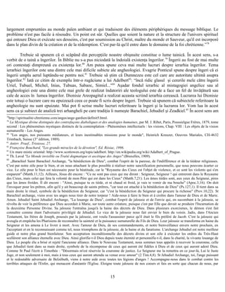 largement empruntées au monde païen ambiant et qui traduisent des éléments périphériques du message biblique. Le
problème n'est pas facile à résoudre. Un point est sûr. Quelles que soient la nature et la structure de l'univers spirituel
qui entoure Dieu et exécute ses desseins, c'est par soumission au Christ, maître du monde et Sauveur, qu'il est incorporé
dans le plan divin de la création et de la rédemption. C'est par-là qu'il entre dans le domaine de la foi chrétienne.”78
Trebuie să spunem că ei scăpând din percepţiile noastre obişnuite constitue o lume tainică. În acest sens, s-a
vorbit de o taină a îngerilor. În Biblie nu s-a pus niciodată la îndoială existenţa îngerilor.79
Îngerii au fost de mai multe
ori contestaţi dimpreună cu existenţa lor.80
Am putea spune ceva mai multe lucruri despre ierarhia îngerilor. Tema
ierarhiei îngerilor este una dintre cele mai dificile subicte ale angheologiei. Evagrie Ponticul spune despre îngeri că ei
îngerii umplu aerul luptându-se pentru noi.81
Trebuie să ştim că Dumnezeu este cel care are autoritate ultimă asupra
îngerilor.82
Iată ce citim de exemplu într-o rugăciune a lui Adelbert83
: “încă ridic glasul şi cererile mele către îngerii
Uriel, Tubuel, Michel, Inias, Tubuas, Sabaoc, Simiel..."84
Aşadar fondul ierarhic al mistagogiei angelice sau al
angheologiei este una dintre cele mai grele de realizat îndatoriri ale teologului este de a face un fel de învăţătură sau
cale de acces în lumea îngerilor. Dionisie Areopagitul a realizat aceasta scriind ierarhia cerească. Lucrarea lui Dionisie
este totuşi o lucrare care nu epuizează ceea ce poate fi scris despre îngeri. Trebuie să spunem că subiectele referitoare la
angheologie nu sunt epuizate. Mai pot fi scrise multe lucruri referitoare la îngeri şi la lucrarea lor. Vom lua în acest
sens ca şi subiect de analiză trei arhangheli pe care tradiţia îi numeşte Barachiel, Jehudiel şi Zeadkiel.85
În acest sens am
78
http://spiritualite-chretienne.com/anges/ange-gardien/definit5.html.
79
La Mystique divine distinguée des contrefaçons diaboliques et des analogies humaines, par M. J. Ribet, Paris, Poussielgue Frères, 1879, tome
second : Les phénomènes mystiques distincts de la contemplation - Phénomènes intellectuels : les visions, Chap. VIII : Les objets de la vision
surnaturelle - Les Anges.
80
"Les anges, nos puissants médiateurs, et leurs inestimables missions pour le monde", Heinrich Kreuzer, Oeuvres Mariales, CH-4632
Trimbach, Suisse (3° édition, 1989).
81
Antirr. Praef., Tristesse, 27.
82
Françoise Bouchard, "Les grands miracles de la dévotion", Ed. Résiac, 1996.
83
Un mare mistic oriental: http://www.scottowen.org/topic/adelbert. http://en.wikipedia.org/wiki/Adalbert_of_Prague.
84
Th. Laval "Le Monde invisible ou Traité dogmatique et ascétique des Anges" (Bruxelles, 1909).
85
„Barachiel Saint Barachiel Archange, "la bénédiction de Dieu", combat l'esprit de la paresse, de l'indifférence et de la tiédeur religieuses.
C'est par notre zèle pour le bien, et en nous attachant le plus possible à réaliser notre sanctification personnelle, que nous pouvons écarter ce
vice. Le zèle pour le bien est nécessaire pour la béatitude, car le "Royaume des Cieux est l'objet de violence, et ce sont les violents qui s'en
emparent" (Matth.11,12). Ailleurs, Jésus dit encore : "Ce ne sont pas ceux qui me diront : Seigneur, Seigneur ! qui entreront dans le Royaume
des Cieux, mais celui qui fera la volonté de mon Père qui est dans les Cieux" (Matth.7,21). Les âmes tièdes sont, aux yeux du Seigneur, pires
que les âmes froides. Il dit encore : "Ainsi, puisque tu es tiède, et ni chaud ni froid, je vais te vomir de ma bouche" (Apoc.3,16). On doit
l'invoquer pour les prêtres, afin qu'il y ait beaucoup de saints prêtres, "car tout est attaché à la bénédiction de Dieu" (Ps.127,1). Il tient dans sa
main droite le rituel, symbole de la bénédiction du Seigneur, car "c'est la bénédiction du Seigneur qui procure la richesse" (Prov.10,22). St
Barachiel archange, viens avec tes anges nous tirer de notre torpeur ! Aide-nous à faire le bien et à croître dans l'amour de Dieu et de Marie.
Amen. Jehudiel Saint Jehudiel Archange, "La louange de Dieu", combat l'esprit de jalousie et de l'envie qui, en sucombant à la jalousie, se
révolta de voir la préférence que Dieu accordait à Marie, sur toute autre créature, puisque c'est par Elle que devait se produire l'Incarnation de
la deuxième Personne Divine. Sa jalousie l'entraîna jusqu'à la haine des décrets de Dieu. Dans plusieurs exorcismes, le démon s'est fait
connaître comme étant l'adversaire privilégié de Jehudiel. Le vice de la jalousie nous fait envier le bien du voisin. Jadis, dans l'Ancien
Testament, les frères de Joseph, poussés par la jalousie, ont voulu l'assassiner parce qu'il était le fils préféré de Jacob. C'est la jalousie qui
aveugla et empêcha les Pharisiens de reconnaître la sainteté et la puissance surnaturelle du Fils de Dieu. Leur jalousie se transforma en haine du
Seigneur et les amena à Le livrer à mort. Avec l'amour de Dieu, de ses commandements, et notre bienveillance envers notre prochain, en
l'acceptant et en le reconnaissant comme tel, nous triomphons de la jalousie, de la haine et du fanatisme. L'archange Jehudiel est notre meilleur
guide et notre plus grand bienfaiteur. Son acceptation inconditionnelle des décrets divins et son zèle à exécuter les ordres du Très-Haut
scellèrent son alliance éternelle avec Dieu. Ainsi glorifie-t-il Dieu depuis toute éternité et personnifie-t-il, dans la charité, la vivante louange de
Dieu. Le peuple élu a brisé et rejeté l'ancienne alliance. Dans le Nouveau Testament, nous sommes tous appelés à recevoir la couronne, celle
que Jehudiel tient dans sa main droite, symbole de la récompense de ceux qui auront été fidèles à Dieu et de ceux qui auront adoré Dieu.
Comme St Paul l'écrit à Timothée : "Désormais m'est réservée la couronne de justice. Le Seigneur me la remettra en ce jour-là, Lui le Juste
Juge, et non seulement à moi, mais à tous ceux qui auront attendu sa venue avec amour" (2 Tim.4,8). St Jehudiel Archange, toi, l'ange puissant
et le redoutable adversaire de Belzébuth, viens à notre aide avec toutes tes légions d'anges ! Accompagne-nous dans le combat contre les
terribles attaques de l'Enfer, qui menacent d'anéantir l'Eglise. Eloigne toute jalousie de nos coeurs et fais en sorte que chacun de nous, par
15
 