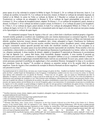 putea spune că se fac referinţă în scripturi în Biblie la îngeri. În Geneză 3, 24: se vorbeşte de heruvimi, Isaia 6, 2 se
vorbeşte de serafimi, în Iezechil 10, 3 se vorbeşte de heruvimi, tronuri, în Daniel se vorbeşte de miriadele îngereşti, de
Gabriel şi de Mihail, în cartea lui Tobie se vorbeşte de Rafael, în 2 Macabei se vorbeşte de oştirile cereşti, în 1
Tesaloniceni se vorbeşte de un arhanghel, în Romani 8, 38 se vorbeşte de îngeri principalităţi şi de puteri, în 1
Corinteni 15, 24 se vorbeşte de începătorii puteri, stăpânii. În Efeseni 1, 21 se vorbeşte de începătoreii, puteri, domnii şi
domnii, în Efeseni 3, 10 se vorbeşte de domnii şi puteri cereşti, în Efeseni 6, 12 se vorbeşte de puteri şi de începătorii,
în 1 Petru 3, 22 se vorbeşte de îngeri, puteri domnii, în Iuda 9 se vorbeşte de arhanghelul Mihail, în 2 Petru 10, 11 se
vorbeşte de îngeri, în Evrei 12, 22 se vorbeşte de o nenumărată oştire de îngeri şi în cele din urmă am mai putea enunţa
că în Apocalispsă se vorbeşte de şapte îngeri.
Pe continentul european Toma de Aquino a fost cel care a oferit însă o clasificare ierarhică proprie a îngerilor.
Această ierarhie graduală şi ierarhică este modalitatea prin care lumina dumnezeiască se comunică îngerilor. În acest
sens ştim clasificarea pe care a oferit-o Dionisie.86
Clasificarea pe care a oferit-o Grigorie cel Mare este însă puţin mai
diferită: serafimi, heruvimi, tronuri, domnii, începătorii, tării, virtuţi, arhangheli şi îngeri. Clasificarea lui Ambrozie
episcopul Milanului în secolul al IV-lea este aceasta: serafimi, heruvimi, tronuri, începătorii, puteri, virtuţi, arhangheli
şi îngeri. Literaturile iudaice apocrife prezintă mai multe alte clasificări ierarhice care nu au fost acceptate ca şi
canonice în creştinism. Am putea spune că au fost atribuite anumite reprezentări ale ierarhiilor. Prima ierarhie a fost cea
a serafimilor, a heruvimilor şi a tronurilor. Ea Îl reprezintă pe Dumnezeu în perfecţiunile Lui intime: iubire vie, lumină
vie, sfinţenie nealterată. A doua ierarhie de domnii, stăpânii şi începătorii Îl reprezintă pe Dumnezeu în suveranitatea
Lui faţă de făpturile Lui: putere fără limite, forţă irezistibilă, dreptate imuabilă. A treia ierarhie Îl prezintă pe
Dumnezeu prin acţiunile Lui: conducere cu înţelepciune, descoperiri sublime şi ca şi o constantă mărturie a binelui.87
Trebuie să menţionăm că angheologia orientală diferă foarte mult de cea occidentală. În acest sens, putem vedea cum în
orient persoana autoritară în probleme de angheologie a fost considerat Dionisie Areopagitul în timp ce în occident a
fost considerat Toma de Aquino.88
În occident se obişnuia ca anumitor teologi să le fie acordat titlul de doctor
angelicus. Toma de Aquino a fost considerat de exemplu în Biserica Romană un doctor angelicus.89
Această tradiţie nu
este prezentă în orient.90
l'accomplissement de la volonté divine, devienne une vivante louange à la gloire de Dieu. Zeadkiel (ou Sealtiel). Saint Sealtiel Archange, "La
prière de Dieu", combat l'esprit de l'intempérance et de l'ivrognerie. L'intempérance conduit à tous les vices et à tous les crimes. Le Sauveur
nous adresse cette exhortation avec ces paroles de l'Ecriture : "Tenez-vous sur vos gardes : que vos coeurs ne s'alourdissent pas dans la
débauche, l'ivrognerie, et les soucis matériels, et que ce jour-là ne tombe pas sur vous à l'improviste" (Luc21,34). Les vertus de tempérance et
d'abstinence nous permettent de combattre ce vice. Elles éclairent notre intelligence, affermissent notre volonté, nous procurent d'autres vertus,
ainsi que le pardon des offenses, la réalisation de nos prières, des grâces extraordinaires et pour finir la récompense éternelle. Dans les pays de
mission, des régions entières ont été libérées de ce vice de l'ivrognerie, grâce à son intercession. Un missionnaire est parvenu à ce résultat dans
les régions où il a fait connaître ce grand archange et imploré son aide. En tant que porteur et distributeur des grâces divines, il tient dans sa
main droite une corbeille de fleurs, symbole de la joie, de la vie en Dieu. Jésus a dit à Soeur Josepha Menendez : "La joie en Dieu est la clef de
toutes les grâces" (d'après le livre "Un appel à l'Amour").
86
Serafimi, heruvimi, tronuri, domni, stăpânii, puteri, începătorii, arhangheli, îngeri. În general această clasificare a îngerilor a fost cea
acceptată tradiţional de toată Ortodoxia.
87
http://spiritualite-chretienne.com/anges/ange-gardien/hierar01.html.
88
http://en.wikipedia.org/wiki/Thomas_Aquinas.
89
http://historymedren.about.com/od/aentries/a/11_aquinas.htm.
90
Newman, John Henry, trans. Catena Aurea: Commentary on the Four Gospels Collected out of the Works of the Fathers by S. Thomas
Aquinas. 4 vols. Oxford: Parker, 1841–45; reprinted in 7 vols., Albany, NY: Preserving Christian Publications, 1993–96 (also available through
Leaflet Missal Online and Sophia Institute); reprinted in 4 vols., London: St. Austin Press, 1997 (also available through Leaflet Missal Online);
reprinted in 8 vols., Wipf and Stock, 2005. E-text of the parts on Matthew and Mark at www.ccel.org/ccel/aquinas/catena1.html (Mt) and
www.ccel.org/ccel/aquinas/catena2.html (Mk); the same parts may be downloaded as PDF files at
www.stjamescatholic.org/ebooks/aquinas_catena_matthew.pdf and www.stjamescatholic.org/ebooks/aquinas_catena_mark.pdf. E-text of all
parts la www.diafrica.org/kenny/CDtexts/CAMatthew.htm, www.diafrica.org/kenny/CDtexts/CAMark.htm,
16
 
