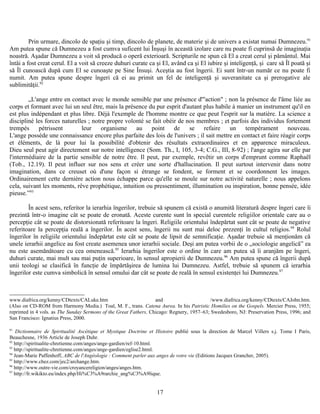 Prin urmare, dincolo de spaţiu şi timp, dincolo de planete, de materie şi de univers a existat numai Dumnezeu.91
Am putea spune că Dumnezeu a fost cumva suficent lui Înşuşi în această izolare care nu poate fi cuprinsă de imaginaţia
noastră. Aşadar Dumnezeu a voit să producă o operă exterioară. Scripturile ne spun că El a creat cerul şi pământul. Mai
întâi a fost creat cerul. El a voit să creeze duhuri curate ca şi El, având ca şi El iubire şi inteligenţă, şi care să Îl poată şi
să Îl cunoască după cum El se cunoaşte pe Sine Însuşi. Aceştia au fost îngerii. Ei sunt într-un număr ce nu poate fi
numit. Am putea spune despre îngeri că ei au primit un fel de inteligenţă şi suveranitate ca şi prerogative ale
sublimităţii.92
„L'ange entre en contact avec le monde sensible par une présence d'"action" ; non la présence de l'âme liée au
corps et formant avec lui un seul être, mais la présence du pur esprit d'autant plus habile à manier un instrument qu'il en
est plus indépendant et plus libre. Déjà l'exemple de l'homme montre ce que peut l'esprit sur la matière. La science a
discipliné les forces naturelles ; notre propre volonté se fait obéir de nos membres ; et parfois des individus fortement
trempés pétrissent leur organisme au point de se refaire un tempérament nouveau.
L'ange possède une connaissance encore plus parfaite des lois de l'univers ; il sait mettre en contact et faire réagir corps
et éléments, de là pour lui la possibilité d'obtenir des résultats extraordinaires et en apparence miraculeux.
Dieu seul peut agir directement sur notre intelligence (Som. Th., I, 105, 3-4; C.G., III, 8-92) ; l'ange agira sur elle par
l'intermédiaire de la partie sensible de notre être. Il peut, par exemple, revêtir un corps d'emprunt comme Raphaël
(Tob., 12.19). Il peut influer sur nos sens et créer une sorte d'hallucination. Il peut surtout intervenir dans notre
imagination, dans ce creuset où d'une façon si étrange se fondent, se forment et se coordonnent les images.
Ordinairement cette dernière action nous échappe parce qu'elle se moule sur notre activité naturelle ; nous appelons
cela, suivant les moments, rêve prophétique, intuition ou pressentiment, illumination ou inspiration, bonne pensée, idée
pieuse.”93
În acest sens, referitor la ierarhia îngerilor, trebuie să spunem că există o anumită literatură despre îngeri care îi
prezintă într-o imagine cât se poate de eronată. Aceste curente sunt în special curentele religiilor orientale care au o
percepţie cât se poate de distorsionată referitoare la îngeri. Religiile orientului îndepărtat sunt cât se poate de negative
referitoare la percepţia reală a îngerilor. În acest sens, îngerii nu sunt mai deloc prezenţi în cultul religios.94
Rolul
îngerilor în religiile orientului îndepărtat este cât se poate de lipsit de semnificaţie. Aşadar trebuie să menţionăm că
unele ierarhii angelice au fost create asemenea unor ierarhii sociale. Deşi am putea vorbii de o „sociologie angelică” ea
nu este asemănătoare cu cea omenească.95
Ierarhia îngerilor este o ordine în care am putea să îi aranjăm pe îngeri,
duhuri curate, mai mult sau mai puţin superioare, în sensul apropierii de Dumnezeu.96
Am putea spune că îngerii după
unii teologi se clasifică în funcţie de împărtăşirea de lumina lui Dumnezeu. Astfel, trebuie să spunem că ierarhia
îngerilor este cumva simbolică în sensul omului dar cât se poate de reală în sensul existenţei lui Dumnezeu.97
www.diafrica.org/kenny/CDtexts/CALuke.htm and /www.diafrica.org/kenny/CDtexts/CAJohn.htm.
(Also on CD-ROM from Harmony Media.) Toal, M. F., trans. Catena Aurea. In his Patristic Homilies on the Gospels. Mercier Press, 1955;
reprinted in 4 vols. as The Sunday Sermons of the Great Fathers, Chicago: Regnery, 1957–63; Swedesboro, NJ: Preservation Press, 1996; and
San Francisco: Ignatius Press, 2000.
91
Dictionnaire de Spiritualité Ascétique et Mystique Doctrine et Histoire publié sous la direction de Marcel Villers s.j. Tome I Paris,
Beauchesne, 1936 Article de Joseph Duhr.
92
http://spiritualite-chretienne.com/anges/ange-gardien/ref-10.html.
93
http://spiritualite-chretienne.com/anges/ange-gardien/eglise2.html.
94
Jean-Marie Paffenhoff, ABC de l'Angéologie : Comment parler aux anges de votre vie (Editions Jacques Grancher, 2005).
95
http://www.chez.com/jec2/archange.htm.
96
http://www.outre-vie.com/croyancereligion/anges/anges.htm.
97
http://fr.wikikto.eu/index.php/Hi%C3%A9rarchie_ang%C3%A9lique.
17
 