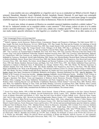 A noua ierarhie este cea a arhanghelilor şi a îngerilor care îi au ca şi conducători pe Mihail şi Gavriil. După ei
urmează: Damabiah, Manakel, Eyael, Habubiah, Rochel, Jamabiah, Haiaiel, Mumiah. Ei sunt îngeri care contemplă
faţa lui Dumnezeu. Funcţia lor este de a îi ocrotii pe oameni. Tradiţia spune că prin ei omul poate ajunge la cunoştinţa
ierarhiilor îngereşti. Tot prin ei omul poate să se ridice la Dumnezeu. Piatra lor de simbol lor a fost luată smaraldul.98
În acest sens, trebuie să spunem că Biserica nu consideră canonică împărţirea ierarhică a cabalei iudaice.99
La
fel nici în iudaismul ortodox nu se consideră cabala o carte canonică.100
Prin urmare, trebuie să ştim că şi în cabala
există o anumită ierarhizare a îngerilor.101
În acest sens, cabala este o tradiţie apocrifă.102
Trebuie să spunem că există
mai multe tradiţii apocrife referitoare la rolul îngerilor şi a ierarhiei lor.103
Aşadar trebuie să ne dăm seama că şi în
98
http://strangeangel.ifrance.com/texte/anges.html.
99
http://www.kabbalah.info/romkab/Rom_What-is-Kabbalah.htm.
100
Bodoff, Lippman; Jewish Mysticism: Medieval Roots, Contemporary Dangers and Prospective Challenges; The Edah Journal 2003 3.1.
Dan, Joseph; The Early Jewish Mysticism, Tel Aviv: MOD Books, 1993. Dan, Joseph; The Heart and the Fountain: An Anthology of Jewish
Mystical Experiences, New York: Oxford University Press, 2002. Dan, Joseph; Samael, Lilith, and the Concept of Evil in Early Kabbalah, AJS
Review, vol. 5, 1980. Dan, Joseph; The ‘Unique Cherub’ Circle, Tübingen: J.C.B. Mohr, 1999. Dan, J. and Kiener, R.; The Early Kabbalah,
Mahwah, N.J.: Paulist Press, 1986. Dennis, G.; The Encyclopedia of Jewish Myth, Magic, and Mysticism, St. Paul: Llewellyn Wordwide,
2007. Fine, Lawrence, ed. Essential Papers in Kabbalah, New York: NYU Press, 1995. Fine, Lawrence; Physician of the Soul, Healer of the
Cosmos: Isaac Luria and his Kabbalistic Fellowship, Stanford: Stanford University Press, 2003. Fine, Lawrence; Safed Spirituality, Mahwah,
N.J.: Paulist Press, 1989. Fine, Lawrence, ed., Judaism in Practice, Princeton N.J.: Princeton University Press, 2001. Green, Arthur; EHYEH: A
Kabbalah for Tomorrow. Woodstock: Jewish Lights Publishing, 2003. Hecker, Joel; Mystical Bodies, Mystical Meals: Eating and Embodiment
in Medieval Kabbalah. Detroit: Wayne State University Press, 2005. Idel, Moshe; Kabbalah: New Perspectives. New Haven and London: Yale
University Press, 1988. Idel, Moshe; The Golem: Jewish Magical and Mystical Traditions on the Artificial Anthropoid, New York: SUNY
Press, 1990. Idel, Moshe; Hasidism: Between Ecstasy and Magic, New York: SUNY Press, 1995. Idel, Moshe; Kabbalistic Prayer and Color,
Approaches to Judaism in Medieval Times, D. Blumenthal, ed., Chicago: Scholar’s Press, 1985. Idel, Moshe; The Mystica Experience in
Abraham Abulafia, New York, SUNY Press, 1988. Idel, Moshe; Kabbalah: New Perspectives, New Haven, Yale Press, 1988. Idel, Moshe;
Magic and Kabbalah in the ‘Book of the Responding Entity’; The Solomon Goldman Lectures VI, Chicago: Spertus College of Judaica Press,
1993. Idel, Moshe; The Story of Rabbi Joseph della Reina; Behayahu, M. Studies and Texts on the History of the Jewish Community in Safed.
Kaplan, Aryeh; Inner Space: Introduction to Kabbalah, Meditation and Prophecy. Moznaim Publishing Corp 1990. John W. McGinley; 'The
Written' as the Vocation of Conceiving Jewishly; Scholem, Gershom; Kabbalah, Jewish Publication Society. Wineberg, Yosef; Lessons in
Tanya: The Tanya of R. Shneur Zalman of Liadi (5 volume set). Merkos L'Inyonei Chinuch, 1998. ISBN 0-8266-0546-X Wolfson, Elliot;
Through a Speculum That Shines: Vision and Imagination in Medieval Jewish Mysticism, Princeton: Princeton University Press, 1994.
Wolfson, Elliot; Language, Eros Being: Kabbalistic Hermeneutics and Poetic Imagination, New York: Fordham University Press, 2005.
Wolfson, Elliot; Venturing Beyond: Law and Morality in Kabbalistic Mysticism, Oxford: Oxford * University Press, 2006. Wolfson, Elliot;
Alef, Mem, Tau: Kabbalistic Musings on Time, Truth, and Death, Berkeley: University of California Press, 2006. Wolfson, Elliot; Luminal
Darkness: Imaginal Gleanings From Zoharic Literature, London: Onworld Publications, 2007. The Wisdom of The Zohar: An Anthology of
Texts, 3 volume set, Ed. Isaiah Tishby, translated from the Hebrew by David Goldstein, The Littman Library.
101
Perush 'Eser Sefirot, Berlin, 1850, in Meïr ibn Gabbai. Derek Emunah; Eleazar of Worms, commentary on the Sefer Yeẓirah, Przemysl,
1889; Keter Shem-Ṭob (anonymous), in Jellinek, Auswahl Kabbalistischer Mystik, Leipsic, 1853; Abraham Abulafia, Sheba' Netibot ha-
Torah, in Jellinek, Philosophie und Kabbala, ib. 1854; Isaac ibn Latif, Ginze ha-Melek, in Kokbe Yiẓḥaḳ, xxviii.; Ẓurat ha-'Olam, Vienna,
1862; Rab Pe'alim, Lemberg, 1885; Ma'areket ha-Elahut (alleged author, Pharez), Ferrara, 1557; Joseph b. Abraham Gikatilla, Sha'are Orah,
Mantua, 1561; Moses b. Shem-Ṭob de Leon, Sefer Nefesh ha-Ḥakamah, Basel, 1608; Zohar, alleged author, Simon b. Yoḥai, Mantua, 1558-
60; Cremona,1558; Shem-Ṭob ben Shem-Ṭob, Sefer ha-Emunot, Ferrara, 1556; Meïr ben Ezekiel ibn Gabbai, Derek Emunah, Padua, 1562;
Moses b. Jacob Cordovero, Pardes Rimmonim, Cracow and Novydvor, 1591, the best and most profound treatise upon the Cabala by a cabalist.
in Ḥayyim Vital, Eẓ Ḥayyim, Korez, 1784; Abraham Herrera, Sha'ar ha-Shamayim, Amsterdam, 1665; în latină, Porta Cœlorum, Sulzbach,
1678; Isaiah b. Abraham Horwitz, Shene Luḥot ha-Berit, Amsterdam, 1649; Joseph Ergas, Shomer Emunim, Amsterdam, 1736, Moses
Ḥayyim Luzzatto, Ḥoker u-Meḳabbel, Shklov, 1785; German transl. by Freystadt, Königsberg, 1840; Sefer Pitḥe Ḥokmah, Korez, 1785,
the last and best introduction to the Cabala by a cabalist; Jonathan Eybeschütz, Shem'Olam, Vienna, 1891, A. Adler, in Nowack, Jahrbücher
der Philosophie, 1846-47; Bernfeld, Da'at Elohim, pp. 335-399; Sam. A. Binion, The Kabbalah, in Library of the World's Best Literature, ed.
C. D. Warner, pp. 8425-8442; Bloch, Die jüdische Mystik und Kabbala, in Winter and Wünsche, Jüdische Literatur, iii., also separately;
Buddeus, Introductio ad Historiam Philosophiœ Hebrœorum, Halle, 1702, 1721; Ehrenpreis, Entwickelung der Emanationslehre, Frankfort-
19
 