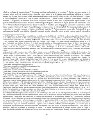 cabală se vorbeşte de o angheologie.104
Am putea vorbii de angheologie şi în mozaism.105
De fapt am putea spune că în
mozaism a fost un fel de proto-ierarhie a îngerilor care a urmat să se desfăşoare mai apoi în cursul firesc al evoluţiei
istorice şi religioase. Prin urmare trebuie să spunem că în mai multe tradiţii iudaice se face referinţă la îngeri. La îngeri
se face referinţă în Talmud la fel ca şi în restul cărţilor iudaice. O primă ierarhie a îngerilor putem spune că apare în
mozaism.106
În general, în mozaism nu a existat o doctrină extrem de bine pusă la punct despre îngeri şi astfel că s-a
ajuns la elaborarea unei doctrine mozaice foarte bine puse la punct referitoare la îngeri pe care am enumerat-o mai
sus.107
Prima ierahizare a îngerilor a fost făcută în iudaism.108
Mai bine spus din paginile Vechiului Testament ne putem
face o imagine referitoare la îngeri. Această imagine nu putem spune că este completă. Am putea spune că din punct de
vedere istoric a existat o anume evoluţie a ierarhizării îngerilor.109
Astfel, am putea spune că a fost destul de greu
realizarea unei ierarhii bine stabilite a îngerilor. Această ierarhie a îngerilor este o ierarhie care nu poate fi pătrunsă cu
on-the-Main, 1895; A. Epstein, Leḳorot ha-Ḳabbalah ha-Ashkenazit, in Ha-Ḥoker, ii. 1-11, 38-48; A. Franck, La Kabbale, Paris, 1843; 2d
ed. ib. 1889; German transl. by Ad. Gelinek (= Jellinek), Leipsic, 1844; Freystadt, Philosophia Cabbalistica, Königsberg, 1832; idem,
Kabbalismus und Pantheismus, ib.; Ginsburg, The Ḳabbalah, London, 1865; Grätz, Gesch. der Juden, vii.; Hamburger, Die, Hohe Bedeutung
. . . der Kabbalah, 1844; Jellinek, Beiträge zur Gesch. der Kabbala, 2 vols., Leipsic, 1852; idem, Auswahl Kabbalistischer Mystik. ib. 1853;
idem, Philosophie und Kabbala, ib. 1854; D. H. Joël, Midrash ha-Zohar, d Religionsphilosphie des Zohar, ib. 1849; Jost, Gesch. des
Judenthums und Seiner Sekten, ii., iii., see Index; Kleuker, Ueber die Natur . . . der Emanationslehre bei den Kabbalisten, Riga, 1786;
Karppe, Etude sur les Origines . . . du Zohar, Paris, 1901; Hamburger, R. B. T. s.v. Geheimlehre, Kabbala, and Mystik;
Flügel, Philosophie, Qabbala, und Vedanta, Baltimore, 1902; Kiesewetter, Der Occultismus der Hebräer, in Der Occultismus des Alterthums,
Leipsic, no date;
Landauer, in Orient Lit. vi., vii., several articles of great value as pioneer work; Eliphaz Levi (pseudonym for L'abbé A. L. Constant), La Clef
des Grands Mysteres, Paris, 1861; idem, Le Livre des Splendeurs, ib. 1894; S. D. Luzzatto, Wikkuah 'al Ḥokmat ha-Ḳabbalah, Göritz, 1852;
I. Misses, Ẓofnat Pa'aneaḥ (Germah), 2 vols., Cracow, 1862-63; Molitor, Philosophie der Gesch. oder über die Tradition, 4 vols., Frankfort
and Münster, 1827-53; Isaac Myer, Qabbalah, Philadelphia, 1888; Steinschneider, Ḳabbalah, in Jewish Literature, xiii.; Rosner, Yad
Binyamin, Vienna, 1882; Tedeschi, La Cabbala, Triest, 1900; Zunz, G. V. 2d ed., pp. 415 et seq.; Rubin, Heidentum, und Kabbala, in
Hebrew, Vienna, 1888; in German, ib. 1893; idem, Kabbala und Agada, Vienna, 1895; Stöckl, Gesch. der Philosophie, des Mittelalters, ii.
232-251, Mayence, 1865,; Tennemann, Gesch. der Philosophic, ix. 167-185, Leipsic, 1814.K. L. G.
102
http://www.studiatibiblia.ro/index.php?mn=71.
103
http://www.biblebelievers.net/BibleVersions/kjcapocr.htm.
104
http://ro.wikipedia.org/wiki/Cabala.
105
http://www.geocities.com/athens/delphi/5647/rel50.htm.
106
http://www.kabbalah.info/romkab/Rom_Why-Kabbalah-Why-now.htm.
107
http://www.fbrt.org.uk/pages/essays/essay-cabala1-intro.html.
108
M. Friedländer, The Jewish Religion, London, 1891; Geiger, Das Judenthum und Seine Geschichte, Breslau, 1865; idem, Nachgelassene
Schriften, i.-v.; M. Güdemann, Was 1st Judenthum? Vienna, 1902; Morris Joseph, Judaism as Creed and Life, London, 1903; Jost, Gesch.
des Judenthums und Seiner Sekten, Leipsic, 1857-59; Judaism at the World's Parliament of Religions, Cincinnati, 1894; Margolis, The
Theological Aspect of Reform Judaism, in Year Book of the Central Conference of American Rabbis, 1903, pp. 185-338; Claude Monteflore,
Hibbert Lectures, London, 1892; idem, Liberal Judaism, ib. 1903; Felix Perles, Bousset's Religion des Judenthums im Neutestamentlichen
Zeitalter, Kritisch Untersucht, Berlin, 1903; Schechter, Studies in Judaism, Philadelphia, 1896; Schreiner, Die Jüngsten Urtheile über das
Judenthum, Berlin, 1902; Stein, Schrift des Lebens, Mannheim, 1872; Toy, Judaism and Christianity, Boston, 1890; Weber, Jüdische
Theologie auf Grund des Talmud; special articles by Abrahams, Grätz, Claude Monteflore, Schechter, and Oswald J. Simon, in J. Q. R. i.-xvii.;
Kohler, The Spiritual Forces of Judaism, Judaism and Reform, The Spirit of Judaism, in the Menorah Monthly, 1894, 1895, 1897; L. Löw, in
Gesammelte Schriften, 1889, i.; Z. Frankel, in his Zeitschrift, 1844.K.
109
Les Anges sont de purs esprits ; c'est-à-dire qu'ils ne sont constitués que d'un esprit. Ils sont donc dégagés de la matière. Ils vivent et agissent
sans l'intermédiaire d'un corps. Ils sont supérieurs à l'être humain, car ils ont été créés avec une intelligence plus parfaite et une plus grande
puissance d'agir. Comme notre âme, l'esprit qui les constitue est incorruptible et par conséquent immortel. B.- L'existence des Anges est
affirmée par l'Ecriture-Sainte qui fait état de nombreuses apparitions et interventions angéliques, dès la création. La Bible nous dit aussi qu'ils
sont "en nombre incalculable" ; qu'ils sont inégaux en dignité et en beauté, et hiérarchisés en neuf chœurs, formant " la Cour céleste " ; qu'ils
adorent Dieu et Lui servent de messagers auprès des humains. C.- C'est très souvent que l'Ancien et le Nouveau Testament rapportent les
interventions des Anges, dès la création des humains : Auprès d'Adam ; d'Abraham ; de Moïse ; de certains Prophètes ; de Zacharie, époux de
Ste Élisabeth, pour lui annoncer la naissance de leur fils Jean-Baptiste ; de la Ste. Vierge, au moment de l'Annonciation ; à des bergers de
Bethléem, à Noël, pour les informer de la naissance du Messie ; à St. Joseph, pour qu'il décide de conduire la Sainte Famille en Égypte ; à
Jésus, dans le désert de Judée, puis au Jardin des Oliviers, durant son Agonie ; aux gardes romains, devant le tombeau de Jésus ressuscité ; aux
20
 